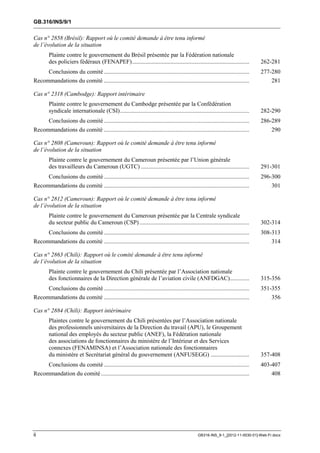 GB.316/INS/9/1


Cas n° 2858 (Brésil): Rapport où le comité demande à être tenu informé
de l’évolution de la situation
        Plainte contre le gouvernement du Brésil présentée par la Fédération nationale
        des policiers fédéraux (FENAPEF) ...............................................................................           262-281
     Conclusions du comité ..................................................................................................      277-280
Recommandations du comité ..................................................................................................           281

Cas n° 2318 (Cambodge): Rapport intérimaire
        Plainte contre le gouvernement du Cambodge présentée par la Confédération
        syndicale internationale (CSI) .......................................................................................     282-290
        Conclusions du comité ..................................................................................................   286-289
Recommandations du comité ..................................................................................................           290

Cas n° 2808 (Cameroun): Rapport où le comité demande à être tenu informé
de l’évolution de la situation
        Plainte contre le gouvernement du Cameroun présentée par l’Union générale
        des travailleurs du Cameroun (UGTC) .........................................................................              291-301
        Conclusions du comité ..................................................................................................   296-300
Recommandations du comité ..................................................................................................           301

Cas n° 2812 (Cameroun): Rapport où le comité demande à être tenu informé
de l’évolution de la situation
        Plainte contre le gouvernement du Cameroun présentée par la Centrale syndicale
        du secteur public du Cameroun (CSP) ..........................................................................             302-314
     Conclusions du comité ..................................................................................................      308-313
Recommandations du comité ..................................................................................................           314

Cas n° 2863 (Chili): Rapport où le comité demande à être tenu informé
de l’évolution de la situation
        Plainte contre le gouvernement du Chili présentée par l’Association nationale
        des fonctionnaires de la Direction générale de l’aviation civile (ANFDGAC) .............                                   315-356
     Conclusions du comité ..................................................................................................      351-355
Recommandations du comité ..................................................................................................           356

Cas n° 2884 (Chili): Rapport intérimaire
        Plaintes contre le gouvernement du Chili présentées par l’Association nationale
        des professionnels universitaires de la Direction du travail (APU), le Groupement
        national des employés du secteur public (ANEF), la Fédération nationale
        des associations de fonctionnaires du ministère de l’Intérieur et des Services
        connexes (FENAMINSA) et l’Association nationale des fonctionnaires
        du ministère et Secrétariat général du gouvernement (ANFUSEGG) ..........................                                  357-408
        Conclusions du comité ..................................................................................................   403-407
Recommandation du comité ....................................................................................................          408




ii                                                                                               GB316-INS_9-1_[2012-11-0030-01]-Web-Fr.docx
 