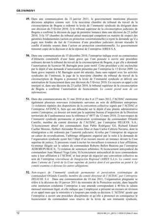 GB.316/INS/9/1


       49. Dans une communication du 21 janvier 2011, le gouvernement mentionne plusieurs
           décisions adoptées comme suit: 1) la neuvième chambre du tribunal du travail de la
           circonscription de Bogota a ordonné la levée de l’immunité syndicale du dirigeant dans
           une décision du 5 février 2010; 2) le tribunal supérieur de la circonscription judiciaire de
           Bogota a confirmé la décision du juge de première instance dans une décision du 23 juillet
           2010; 3) la 33e chambre du tribunal pénal municipal compétent en matière de respect des
           garanties fondamentales (action en protection constitutionnelle) a rejeté la demande qu’il a
           jugée non fondée du fait de l’existence d’une procédure judiciaire devant résoudre le
           conflit d’intérêts soumis dans l’action en protection constitutionnelle. Le gouvernement
           transmet copie de la décision et de la réponse de l’entreprise AIRES S.A.

       50. Dans une communication du 15 décembre 2010, l’entreprise indique avoir eu connaissance
           d’éléments constitutifs d’une faute grave qui l’ont poussée à ouvrir une procédure
           ordinaire devant le tribunal du travail de la circonscription de Bogota, à qui elle a demandé
           l’autorisation de licencier M. Barragán pour juste motif. Cette procédure a été enclenchée
           par le dépôt d’une demande d’autorisation présentée par l’entreprise le 13 février 2009. La
           faute grave imputée à M. Barragán ayant été attestée, faute sans rapport avec les activités
           syndicales de l’intéressé, le juge de la neuvième chambre du tribunal du travail de la
           circonscription de Bogota a prononcé la levée de l’immunité syndicale et délivré une
           autorisation de licenciement dans une décision du 5 février 2010. Un recours en appel a été
           interjeté et, dans une décision du 23 juillet 2010, le tribunal supérieur de la circonscription
           de Bogota a confirmé l’autorisation de licenciement. Le comité prend note de ces
           informations.

       51. Dans des communications du 31 mai 2010 et des 8 et 27 mars 2012, l’ACDAC mentionne
           également plusieurs nouveaux évènements survenus au sein de différentes entreprises:
           1) violations répétées des dispositions de la convention collective signée par l’ACDAC et
           l’entreprise AVIANCA, faits qui ont débouché sur le dépôt d’une plainte administrative
           contre l’entreprise; ce dossier est traité par le septième bureau d’inspection de la Direction
           territoriale de Cundinamarca sous la référence no 8877 du 12 mars 2010; 2) non-respect de
           l’immunité syndicale permanente et persécution systématique du commandant Orlando
           Cantillo, membre du comité directeur de l’ACDAC, par l’entreprise HELICOL S.A.;
           3) licenciement abusif des commandants Juan Pablo Rodríguez Gil, Richard Eduard
           Cuellar Moreno, Helbert Alexander Riveros Díaz et Juan Carlos Cabrera Navarro, dont la
           réintégration a été ordonnée par l’autorité judiciaire; 4) refus par l’entreprise de négocier
           un cahier de revendications, l’arbitrage obligatoire organisé par la suite à la demande de
           l’organisation syndicale ayant fait l’objet d’un recours encore en instance devant la Cour
           suprême de justice; 5) pressions visant à inciter les travailleurs à renoncer à leur affiliation;
           6) retenue illégale sur le salaire du commandant Roberto Ballen Bautista par l’entreprise
           AEROREPUBLICA; 7) violation de sentences arbitrales; 8) licenciement antisyndical du
           commandant Juan Manuel Vega León; 9) licenciement antisyndical de trois commandants
           suite à leur affiliation à l’ACDAC et leur projet de négocier une convention collective au
           sein de l’entreprise «Aerolíneas de Integración Regional (AIRES S.A.)». Le comité reste
           dans l’attente de l’arrêt de la Cour suprême de justice dont il est question au point 4. Le
           comité examina ci-dessous les autres allégations.

       52. Non-respect de l’immunité syndicale permanente et persécution systématique du
           commandant Orlando Cantillo, membre du comité directeur de l’ACDAC, par l’entreprise
           HELICOL S.A. Dans une communication du 10 mai 2011, l’organisation plaignante se
           réfère à la décision du 19 janvier 2011 du ministère de la Protection sociale, dans laquelle
           cette institution condamne l’entreprise à une amende correspondant à 40 fois le salaire
           mensuel minimum légal, et elle indique que l’employeur a présenté un recours en révision
           et en appel mais que le ministère n’a toujours pas rendu sa décision. L’ACDAC ajoute que
           l’entreprise a ouvert une procédure disciplinaire et qu’elle a prononcé en conséquence le
           licenciement du commandant sous réserve de la levée de son immunité syndicale,



12                                                                    GB316-INS_9-1_[2012-11-0030-01]-Web-Fr.docx
 