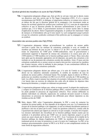 GB.316/INS/9/1


Syndicat général des travailleurs du sucre de Fidji (FSGWU)

        726. L’organisation plaignante allègue que, bien qu’elle ne soit pas visée par le décret, toutes
               ses directives sont très suivies par la Fiji Sugar Corporation (FSC). Il n’y a aucune
               reconnaissance du FSGWU, ni dialogue, ni négociation collective, ni contact avec celui-ci,
               en dehors du fait que le directeur général de la compagnie s’est récemment rendu au
               bureau du secrétaire général du syndicat pour confirmer qu’il n’y aura pas de négociation
               collective et que la direction prendra les décisions unilatéralement et pour avertir le
               syndicat que, s’il le fallait, le gouvernement inclurait le secteur sucrier dans le champ
               d’application du décret. Selon l’organisation plaignante, le syndicat fait clairement l’objet
               de menaces et d’intimidation afin qu’il reste inactif. Le seul soulagement jusqu’à présent
               est que les cotisations syndicales continuent d’être prélevées par la compagnie et versées
               au syndicat.

Association des services publics des Fidji (FPSA)

        727. L’organisation plaignante indique qu’actuellement les syndicats du secteur public
               survivent à peine sans les retenues de cotisations syndicales et avec un nombre de
               membres qui diminue de jour en jour. Le décret no 21 de 2011 a annulé non seulement
               toutes les dispositions de l’ERP pour 16 000 syndicalistes, mais le gouvernement a
               entièrement supprimé le dispositif de retenue des cotisations à la source pour près de
               2 050 salariés et 5 000 membres de la fonction publique payés à l’heure. Deux mois plus
               tard, après que les demandes appropriées ont été déposées, une partie des cotisations a été
               restituée en vue du paiement des cotisations sociales des membres. Ainsi, 25 pour cent des
               cotisations syndicales de ce secteur seront en retard et devront être versés par les membres
               par d’autres moyens, selon la méthode la plus pratique. Il sera extrêmement difficile de
               récupérer la totalité des cotisations syndicales.

        728. L’organisation plaignante déclare par ailleurs que, à la suite de l’entrée en vigueur du
               décret sur les industries nationales essentielles, le nombre de membres de tous les
               syndicats du secteur public a fortement baissé. Par exemple, depuis le décret, la FPSA a
               perdu tous ses membres travaillant à la FRCA et à la WAF, soit plus de 2 500 membres au
               total. Les efforts visant à ramener leur situation à la normale n’aboutissent à rien. La FPSA
               s’est lancée dans un exercice de réduction des coûts afin de réduire les dépenses dans
               beaucoup de domaines, y compris en réduisant son personnel.

        729. L’organisation plaignante indique que, même en temps normal, la plupart des employeurs,
               y compris la Commission de la fonction publique (PSC), seraient réticents et traîneraient
               les pieds pendant le processus de négociation collective. Pour certains différends ou
               plaintes individuels ou collectifs, auparavant, les syndicats devaient recourir à d’autres
               mécanismes ou processus de règlement des différends pour obtenir réparation ou des
               résultats au titre de l’ERP.

        730. Mais, depuis 2009, selon l’organisation plaignante, la PSC a cessé de contacter les
               syndicats du secteur public, de leur répondre ou de négocier avec eux. La Commission de
               recours de la fonction publique a été supprimée, et seul un tribunal disciplinaire partisan et
               inefficace a été mis en place par la suite. Toutes les questions collectives, comme celle de
               l’ajustement des salaires par rapport au coût de la vie par exemple, n’ont plus été évoquées.
               Les dossiers individuels des travailleurs de la fonction publique étaient soumis par les
               syndicats à la procédure prévue par l’ERP avec un succès important, jusqu’à ce qu’ils
               soient eux aussi classés par le décret no 21 de 2011. Avec l’exclusion de la totalité de la
               fonction publique du champ d’application de l’ERP, les membres des syndicats sont
               totalement privés de toute loi protectrice et sont à la merci de l’employeur. La PSC et les
               instances gouvernementales comme la FRCA et la WAF se sont complètement retirées de
               toute forme de négociation collective.



GB316-INS_9-1_[2012-11-0030-01]-Web-Fr.docx                                                              193
 