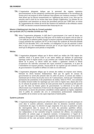 GB.316/INS/9/1


      731. L’organisation     plaignante indique que le personnel des organes statutaires
           gouvernementaux ou des entreprises commerciales gouvernementales et les travailleurs du
           secteur privé ont toujours le droit d’adresser leurs plaintes aux instances soumises à l’ERP
           étant donné que les décrets susmentionnés ne s’appliquent pas encore à eux, bien que les
           autorités aient le droit de les inclure dans leurs champs d’application. Les plaintes de ces
           syndicalistes sont transmises au moyen des procédures prévues par l’ERP mais, en raison
           de l’augmentation du volume de travail des instances de médiation et des tribunaux soumis
           à l’ERP, les dossiers avancent lentement dans beaucoup de cas.

Mission d’établissement des faits du Conseil australien
des syndicats (ACTU) interdite d’entrée aux Fidji

      732. Selon l’organisation plaignante, le défi dont le gouvernement s’est vanté de lancer aux
           syndicats étrangers de se rendre aux Fidji pour voir la réalité sur le terrain a été un échec et
           s’est soldé par un embarras public lorsque la mission conjointe d’établissement des faits du
           Conseil australien des syndicats (ACTU) et du Conseil des syndicats de Nouvelle-Zélande
           (NZCTU) de décembre 2011 a été interdite, et la délégation n’a pas été autorisée à entrer
           dans le pays et a été immédiatement renvoyée par le vol par lequel elle était arrivée au
           motif que la délégation serait partiale et inéquitable.

Médias

      733. L’organisation plaignante indique que le décret relatif aux médias des Fidji impose des
           contrôles stricts à la presse écrite et aux autres médias qui réalisent un quelconque
           reportage contre le régime actuel, ce qui constitue une violation absolue des principes de
           liberté de la presse. Le décret relatif aux médias a également restreint la liberté
           d’expression des individus concernant des sujets essentiels et importants, et la peur de
           l’intimidation est toujours présente. Aucun point de vue exprimé qui soit contraire à celui
           du gouvernement n’est publié ni diffusé à la radio ou à la télévision.

      734. L’organisation plaignante allègue que la censure des médias est toujours aussi intense,
           bafouant les droits humains fondamentaux. Bien que les agents de censure du
           gouvernement ne soient plus présents dans les salles de presse, la censure des médias a
           maintenant pris la forme encore plus nocive de l’«autocensure», motivée par l’intimidation
           permanente des journalistes et des propriétaires de médias. Selon le FTUC, non seulement
           les médias laissent tomber les reportages qui sont contre le régime mais, depuis plus d’un
           an, ils refusent de prendre les articles de toute personne dont ils estiment qu’elle pourrait
           ne pas être dans les bonnes grâces du gouvernement. La télévision et la radio ont
           effectivement reçu l’interdiction d’interviewer des dirigeants politiques et des syndicalistes
           sélectionnés, ou encore des personnes considérées comme opposées au régime, empêchant
           ainsi le public de connaître des avis et commentaires professionnels indépendants
           susceptibles de les éclairer sur des sujets importants d’intérêt public.

Système judiciaire

      735. L’organisation plaignante exprime par ailleurs des préoccupations au sujet des pratiques en
           cours dans le système judiciaire, notamment dans les domaines essentiels suivants:
           i) nomination des juges: la sélection de juges originaires d’un pays en particulier suscite
           des interrogations dans la mesure où il existe des personnes qualifiées ailleurs;
           ii) indépendance: il est avéré que certains juges ont des relations qui remettent en question
           leur indépendance et leur neutralité lorsqu’ils examinent des affaires; iii) compétences
           discutables de certains juges et magistrats nommés; iv) transparence à l’égard de la
           nomination des juges et des magistrats; v) régularité des nominations: des licenciements et
           démissions ad hoc sans qu’aucune explication ne soit donnée continuent de miner le




194                                                                   GB316-INS_9-1_[2012-11-0030-01]-Web-Fr.docx
 