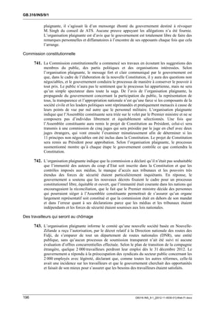 GB.316/INS/9/1


           plaignante, il s’agissait là d’un mensonge éhonté du gouvernement destiné à révoquer
           M. Singh du conseil de ATS. Aucune preuve appuyant les allégations n’a été fournie.
           L’organisation plaignante est d’avis que le gouvernement est totalement libre de faire des
           remarques personnelles et diffamatoires à l’encontre de ses opposants chaque fois que cela
           l’arrange.

Commission constitutionnelle

      741. La Commission constitutionnelle a commencé ses travaux en écoutant les suggestions des
           membres du public, des partis politiques et des organisations intéressées. Selon
           l’organisation plaignante, le message fort et clair communiqué par le gouvernement est
           que, dans le cadre de l’élaboration de la nouvelle Constitution, il y aura des questions non
           négociables, et le gouvernement conduira le processus de manière à conserver le pouvoir à
           tout prix. Le public n’aura pas le sentiment que le processus lui appartienne, mais ne sera
           qu’un simple spectateur dans toute la saga. De l’avis de l’organisation plaignante, la
           propagande du gouvernement concernant la participation du public, la représentation de
           tous, la transparence et l’appropriation nationale n’est qu’une farce si les composants de la
           société civile et les leaders politiques sont réprimandés et pratiquement menacés à cause de
           leurs points de vue par nul autre que le personnel militaire. L’organisation plaignante
           indique que l’Assemblée constituante sera triée sur le volet par le Premier ministre et ne se
           composera pas d’individus librement et équitablement sélectionnés. Une fois que
           l’Assemblée constituante aura remis le projet de Constitution au Président, celui-ci sera
           transmis à une commission de cinq juges qui sera présidée par le juge en chef avec deux
           juges étrangers, qui vont ensuite l’examiner minutieusement afin de déterminer si les
           11 principes non négociables ont été inclus dans la Constitution. Le projet de Constitution
           sera remis au Président pour approbation. Selon l’organisation plaignante, le processus
           susmentionné montre qu’à chaque étape le gouvernement contrôle ce que contiendra la
           Constitution.

      742. L’organisation plaignante indique que la commission a déclaré qu’il n’était pas souhaitable
           que l’immunité des auteurs du coup d’Etat soit inscrite dans la Constitution et que les
           contrôles imposés aux médias, le manque d’accès aux tribunaux et les pouvoirs très
           étendus des forces de sécurité étaient particulièrement inquiétants. En réponse, le
           gouvernement a soutenu que les nouveaux décrets fixaient le cadre pour un processus
           constitutionnel libre, équitable et ouvert, que l’immunité était courante dans les nations qui
           encourageaient la réconciliation, que le fait que le Premier ministre décide des personnes
           qui pourraient siéger à l’Assemblée constituante permettrait de s’assurer qu’un organe
           largement représentatif soit constitué et que la commission était en dehors de son mandat
           et dans l’erreur quant à ses déclarations parce que les médias et les tribunaux étaient
           indépendants et les forces de sécurité étaient soumises aux lois nationales.

Des travailleurs qui seront au chômage

      743. L’organisation plaignante informe le comité qu’une nouvelle société basée en Nouvelle-
           Zélande a reçu l’autorisation, par le décret relatif à la Direction nationale des routes des
           Fidji, de s’emparer de tout un département de routes nationales (DNR), une entité
           publique, sans qu’aucun processus de soumission transparent n’ait été suivi ni aucune
           évaluation d’offres concurrentielles effectuée. Selon le plan de transition de la compagnie
           étrangère, quelque 2 000 travailleurs perdront leur emploi dès le 31 décembre 2012. Le
           gouvernement a répondu à la préoccupation des syndicats du secteur public concernant les
           2 000 employés avec légèreté, déclarant que, comme toutes les autres réformes, celle-là
           avait une incidence sur les travailleurs et que le gouvernement cherchait des opportunités
           et faisait de son mieux pour s’assurer que les besoins des travailleurs étaient satisfaits.




196                                                                  GB316-INS_9-1_[2012-11-0030-01]-Web-Fr.docx
 