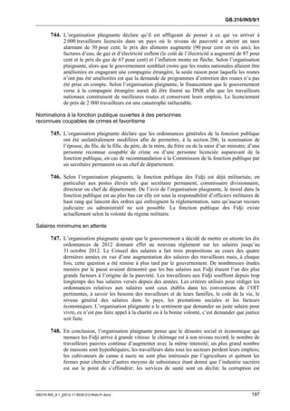GB.316/INS/9/1


        744. L’organisation plaignante déclare qu’il est affligeant de penser à ce qui va arriver à
               2 000 travailleurs licenciés dans un pays où le niveau de pauvreté a atteint un taux
               alarmant de 50 pour cent; le prix des aliments augmente (90 pour cent en six ans); les
               factures d’eau, de gaz et d’électricité enflent (le coût de l’électricité a augmenté de 87 pour
               cent et le prix du gaz de 67 pour cent) et l’inflation monte en flèche. Selon l’organisation
               plaignante, alors que le gouvernement semblait croire que les routes nationales allaient être
               améliorées en engageant une compagnie étrangère, la seule raison pour laquelle les routes
               n’ont pas été améliorées est que la demande de programmes d’entretien des routes n’a pas
               été prise en compte. Selon l’organisation plaignante, le financement que le gouvernement
               verse à la compagnie étrangère aurait dû être fourni au DNR afin que les travailleurs
               nationaux construisent de meilleures routes et conservent leurs emplois. Le licenciement
               de près de 2 000 travailleurs est une catastrophe inéluctable.

Nominations à la fonction publique ouvertes à des personnes
reconnues coupables de crimes et favoritisme

        745. L’organisation plaignante déclare que les ordonnances générales de la fonction publique
               ont été unilatéralement modifiées afin de permettre, à la section 206, la nomination de
               l’épouse, du fils, de la fille, du père, de la mère, du frère ou de la sœur d’un ministre; d’une
               personne reconnue coupable de crime ou d’une personne licenciée auparavant de la
               fonction publique, en cas de recommandation à la Commission de la fonction publique par
               un secrétaire permanent ou un chef de département.

        746. Selon l’organisation plaignante, la fonction publique des Fidji est déjà militarisée, en
               particulier aux postes élevés tels que secrétaire permanent, commissaire divisionnaire,
               directeur ou chef de département. De l’avis de l’organisation plaignante, le moral dans la
               fonction publique est au plus bas car elle est sous la responsabilité d’officiers militaires de
               haut rang qui lancent des ordres qui enfreignent la réglementation, sans qu’aucun recours
               judiciaire ou administratif ne soit possible. La fonction publique des Fidji existe
               actuellement selon la volonté du régime militaire.

Salaires minimums en attente

        747. L’organisation plaignante ajoute que le gouvernement a décidé de mettre en attente les dix
               ordonnances de 2012 donnant effet au nouveau règlement sur les salaires jusqu’au
               31 octobre 2012. Le Conseil des salaires a fait trois propositions au cours des quatre
               dernières années en vue d’une augmentation des salaires des travailleurs mais, à chaque
               fois, cette question a été remise à plus tard par le gouvernement. De nombreuses études
               menées par le passé avaient démontré que les bas salaires aux Fidji étaient l’un des plus
               grands facteurs à l’origine de la pauvreté. Les travailleurs aux Fidji souffrent depuis trop
               longtemps des bas salaires versés depuis des années. Les critères utilisés pour rédiger les
               ordonnances relatives aux salaires sont ceux établis dans les conventions de l’OIT
               pertinentes, à savoir les besoins des travailleurs et de leurs familles, le coût de la vie, le
               niveau général des salaires dans le pays, les prestations sociales et les facteurs
               économiques. L’organisation plaignante a le sentiment que demander un juste salaire pour
               vivre, ce n’est pas faire appel à la charité ou à la bonne volonté, c’est demander que justice
               soit faite.

        748. En conclusion, l’organisation plaignante pense que le désastre social et économique qui
               menace les Fidji arrive à grande vitesse: le chômage est à son niveau record; le nombre de
               travailleurs pauvres continue d’augmenter avec la même intensité; un plus grand nombre
               de maisons sont hypothéquées; les travailleurs dans tous les secteurs perdent leurs emplois;
               les cultivateurs de canne à sucre ne sont plus intéressés par l’agriculture et quittent les
               fermes pour chercher d’autres moyens de subsistance étant donné que l’industrie sucrière
               est sur le point de s’effondrer; les services de santé sont en déclin; la corruption est



GB316-INS_9-1_[2012-11-0030-01]-Web-Fr.docx                                                                197
 