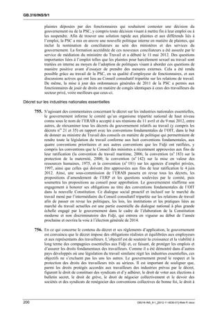 GB.316/INS/9/1


            plaintes déposées par des fonctionnaires qui souhaitent contester une décision du
            gouvernement ou de la PSC, y compris toute décision visant à mettre fin à leur emploi ou à
            les suspendre. Afin de trouver une solution rapide aux plaintes et aux différends liés à
            l’emploi, la PSC a mis en œuvre une nouvelle politique interne en matière de plaintes, qui
            inclut la nomination de conciliateurs au sein des ministères et des services du
            gouvernement. La formation accréditée de ces nouveaux conciliateurs a été assurée par le
            service de médiation du ministère du Travail et a débuté le 11 mai 2012. Des questions
            importantes liées à l’emploi telles que les plaintes pour harcèlement sexuel au travail sont
            traitées en interne au moyen de l’adoption de politiques visant à aborder ces questions de
            manière positive avant d’essayer de prendre des mesures externes. Cela a été rendu
            possible grâce au travail de la PSC, en sa qualité d’employeur de fonctionnaires, et aux
            discussions actives qui ont lieu au Conseil consultatif tripartite sur les relations de travail.
            De même, la mise à jour des ordonnances générales de 2011 de la PSC a permis aux
            fonctionnaires de jouir de droits en matière de congés identiques à ceux des travailleurs du
            secteur privé, voire meilleurs que ceux-ci.

Décret sur les industries nationales essentielles

      755. S’agissant des commentaires concernant le décret sur les industries nationales essentielles,
            le gouvernement informe le comité qu’un organisme tripartite national de haut niveau
            connu sous le nom de l’ERAB a accepté à ses réunions du 11 avril et du 9 mai 2012, entre
            autres, de réexaminer tous les décrets du gouvernement relatifs au travail (y compris les
            décrets nos 21 et 35) en rapport avec les conventions fondamentales de l’OIT, dans le but
            de donner au ministre du Travail des conseils en matière de politique qui permettraient de
            rendre toute la législation du travail conforme aux huit conventions fondamentales, aux
            quatre conventions prioritaires et aux autres conventions que les Fidji ont ratifiées, y
            compris les conventions que le Conseil des ministres a récemment approuvées aux fins de
            leur ratification (la convention du travail maritime, 2006; la convention (no 183) sur la
            protection de la maternité, 2000; la convention (no 142) sur la mise en valeur des
            ressources humaines, 1975, et la convention (no 181) sur les agences d’emploi privées,
            1997, ainsi que celles qui doivent être approuvées aux fins de leur ratification le 4 juin
            2012. Ainsi, une sous-commission de l’ERAB passera en revue tous les décrets, les
            propositions d’amendement de l’ERP et les questions soulevées par le comité, puis
            soumettra les propositions au conseil pour approbation. Le gouvernement réaffirme son
            engagement à honorer ses obligations au titre des conventions fondamentales de l’OIT
            dans la nouvelle Constitution. Ce dialogue social proactif et inclusif sur le marché du
            travail mené par l’intermédiaire du Conseil consultatif tripartite sur les relations de travail
            afin de passer en revue les politiques, les lois, les institutions et les pratiques liées au
            marché du travail actuelles est une partie essentielle du dialogue national à plus grande
            échelle engagé par le gouvernement dans le cadre de l’élaboration de la Constitution
            moderne et non discriminatoire des Fidji, qui entrera en vigueur au début de l’année
            prochaine et ouvrira la voie à l’élection générale de 2014.

      756. En ce qui concerne le contenu du décret et ses règlements d’application, le gouvernement
            est convaincu que le décret impose des obligations réalistes et équilibrées aux employeurs
            et aux représentants des travailleurs. L’objectif est de soutenir la croissance et la viabilité à
            long terme des compagnies essentielles aux Fidji et, ce faisant, de protéger les emplois et
            d’assurer les droits fondamentaux des travailleurs. Comme il a été démontré dans d’autres
            pays développés où une législation du travail similaire régit les industries essentielles, ces
            objectifs ne s’excluent pas les uns les autres. Le gouvernement prend le respect et la
            protection des droits des travailleurs très au sérieux. Il est important de souligner que,
            parmi les droits protégés accordés aux travailleurs des industries prévus par le décret,
            figurent le droit de constituer des syndicats et d’y adhérer, le droit de voter aux élections à
            bulletin secret, le droit de grève, le droit de négocier collectivement et le devoir des
            sociétés et des syndicats de renégocier des conventions collectives de bonne foi, le droit à



200                                                                    GB316-INS_9-1_[2012-11-0030-01]-Web-Fr.docx
 