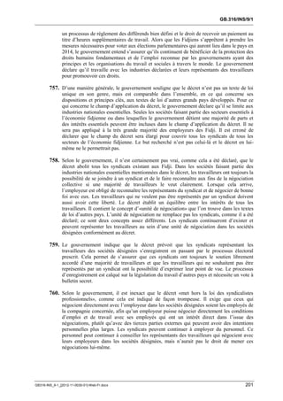 GB.316/INS/9/1


               un processus de règlement des différends bien défini et le droit de recevoir un paiement au
               titre d’heures supplémentaires de travail. Alors que les Fidjiens s’apprêtent à prendre les
               mesures nécessaires pour voter aux élections parlementaires qui auront lieu dans le pays en
               2014, le gouvernement entend s’assurer qu’ils continuent de bénéficier de la protection des
               droits humains fondamentaux et de l’emploi reconnue par les gouvernements ayant des
               principes et les organisations du travail et sociales à travers le monde. Le gouvernement
               déclare qu’il travaille avec les industries déclarées et leurs représentants des travailleurs
               pour promouvoir ces droits.

        757. D’une manière générale, le gouvernement souligne que le décret n’est pas un texte de loi
               unique en son genre, mais est comparable dans l’ensemble, en ce qui concerne ses
               dispositions et principes clés, aux textes de loi d’autres grands pays développés. Pour ce
               qui concerne le champ d’application du décret, le gouvernement déclare qu’il se limite aux
               industries nationales essentielles. Seules les sociétés faisant partie des secteurs essentiels à
               l’économie fidjienne ou dans lesquelles le gouvernement détient une majorité de parts et
               des intérêts essentiels peuvent être incluses dans le champ d’application du décret. Il ne
               sera pas appliqué à la très grande majorité des employeurs des Fidji. Il est erroné de
               déclarer que le champ du décret sera élargi pour couvrir tous les syndicats de tous les
               secteurs de l’économie fidjienne. Le but recherché n’est pas celui-là et le décret en lui-
               même ne le permettrait pas.

        758. Selon le gouvernement, il n’est certainement pas vrai, comme cela a été déclaré, que le
               décret abolit tous les syndicats existant aux Fidji. Dans les sociétés faisant partie des
               industries nationales essentielles mentionnées dans le décret, les travailleurs ont toujours la
               possibilité de se joindre à un syndicat et de le faire reconnaître aux fins de la négociation
               collective si une majorité de travailleurs le veut clairement. Lorsque cela arrive,
               l’employeur est obligé de reconnaître les représentants du syndicat et de négocier de bonne
               foi avec eux. Les travailleurs qui ne veulent pas être représentés par un syndicat doivent
               aussi avoir cette liberté. Le décret établit un équilibre entre les intérêts de tous les
               travailleurs. Il contient le concept d’«unité de négociation» que l’on trouve dans les textes
               de loi d’autres pays. L’unité de négociation ne remplace pas les syndicats, comme il a été
               déclaré; ce sont deux concepts assez différents. Les syndicats continueront d’exister et
               peuvent représenter les travailleurs au sein d’une unité de négociation dans les sociétés
               désignées conformément au décret.

        759. Le gouvernement indique que le décret prévoit que les syndicats représentant les
               travailleurs des sociétés désignées s’enregistrent en passant par le processus électoral
               prescrit. Cela permet de s’assurer que ces syndicats ont toujours le soutien librement
               accordé d’une majorité de travailleurs et que les travailleurs qui ne souhaitent pas être
               représentés par un syndicat ont la possibilité d’exprimer leur point de vue. Le processus
               d’enregistrement est calqué sur la législation du travail d’autres pays et nécessite un vote à
               bulletin secret.

        760. Selon le gouvernement, il est inexact que le décret «met hors la loi des syndicalistes
               professionnels», comme cela est indiqué de façon trompeuse. Il exige que ceux qui
               négocient directement avec l’employeur dans les sociétés désignées soient les employés de
               la compagnie concernée, afin qu’un employeur puisse négocier directement les conditions
               d’emploi et de travail avec ses employés qui ont un intérêt direct dans l’issue des
               négociations, plutôt qu’avec des tierces parties externes qui peuvent avoir des intentions
               personnelles plus larges. Les syndicats peuvent continuer à employer du personnel. Ce
               personnel peut continuer à conseiller les représentants des travailleurs qui négocient avec
               leurs employeurs dans les sociétés désignées, mais n’aurait pas le droit de mener ces
               négociations lui-même.




GB316-INS_9-1_[2012-11-0030-01]-Web-Fr.docx                                                                201
 