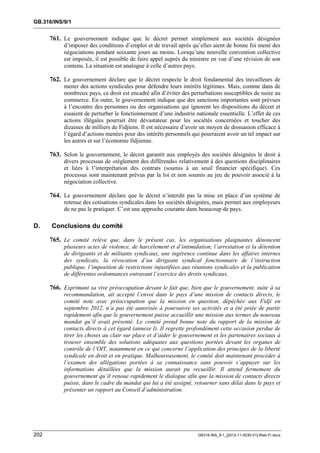 GB.316/INS/9/1


      761. Le gouvernement indique que le décret permet simplement aux sociétés désignées
           d’imposer des conditions d’emploi et de travail après qu’elles aient de bonne foi mené des
           négociations pendant soixante jours au moins. Lorsqu’une nouvelle convention collective
           est imposée, il est possible de faire appel auprès du ministre en vue d’une révision de son
           contenu. La situation est analogue à celle d’autres pays.

      762. Le gouvernement déclare que le décret respecte le droit fondamental des travailleurs de
           mener des actions syndicales pour défendre leurs intérêts légitimes. Mais, comme dans de
           nombreux pays, ce droit est encadré afin d’éviter des perturbations susceptibles de nuire au
           commerce. En outre, le gouvernement indique que des sanctions importantes sont prévues
           à l’encontre des personnes ou des organisations qui ignorent les dispositions du décret et
           essaient de perturber le fonctionnement d’une industrie nationale essentielle. L’effet de ces
           actions illégales pourrait être dévastateur pour les sociétés concernées et toucher des
           dizaines de milliers de Fidjiens. Il est nécessaire d’avoir un moyen de dissuasion efficace à
           l’égard d’actions menées pour des intérêts personnels qui pourraient avoir un tel impact sur
           les autres et sur l’économie fidjienne.

      763. Selon le gouvernement, le décret garantit aux employés des sociétés désignées le droit à
           divers processus de «règlement des différends» relativement à des questions disciplinaires
           et liées à l’interprétation des contrats (soumis à un seuil financier spécifique). Ces
           processus sont maintenant prévus par la loi et non soumis au jeu de pouvoir associé à la
           négociation collective.

      764. Le gouvernement déclare que le décret n’interdit pas la mise en place d’un système de
           retenue des cotisations syndicales dans les sociétés désignées, mais permet aux employeurs
           de ne pas le pratiquer. C’est une approche courante dans beaucoup de pays.

D.    Conclusions du comité

      765. Le comité relève que, dans le présent cas, les organisations plaignantes dénoncent
           plusieurs actes de violence, de harcèlement et d’intimidation, l’arrestation et la détention
           de dirigeants et de militants syndicaux, une ingérence continue dans les affaires internes
           des syndicats, la révocation d’un dirigeant syndical fonctionnaire de l’instruction
           publique, l’imposition de restrictions injustifiées aux réunions syndicales et la publication
           de différentes ordonnances entravant l’exercice des droits syndicaux.

      766. Exprimant sa vive préoccupation devant le fait que, bien que le gouvernement, suite à sa
           recommandation, ait accepté l’envoi dans le pays d’une mission de contacts directs, le
           comité note avec préoccupation que la mission en question, dépêchée aux Fidji en
           septembre 2012, n’a pas été autorisée à poursuivre ses activités et a été priée de partir
           rapidement afin que le gouvernement puisse accueillir une mission aux termes du nouveau
           mandat qu’il avait présenté. Le comité prend bonne note du rapport de la mission de
           contacts directs à cet égard (annexe I). Il regrette profondément cette occasion perdue de
           tirer les choses au clair sur place et d’aider le gouvernement et les partenaires sociaux à
           trouver ensemble des solutions adéquates aux questions portées devant les organes de
           contrôle de l’OIT, notamment en ce qui concerne l’application des principes de la liberté
           syndicale en droit et en pratique. Malheureusement, le comité doit maintenant procéder à
           l’examen des allégations portées à sa connaissance sans pouvoir s’appuyer sur les
           informations détaillées que la mission aurait pu recueillir. Il attend fermement du
           gouvernement qu’il renoue rapidement le dialogue afin que la mission de contacts directs
           puisse, dans le cadre du mandat qui lui a été assigné, retourner sans délai dans le pays et
           présenter un rapport au Conseil d’administration.




202                                                                 GB316-INS_9-1_[2012-11-0030-01]-Web-Fr.docx
 