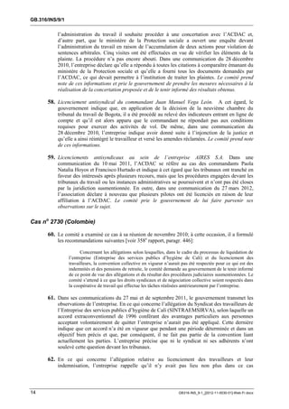 GB.316/INS/9/1


           l’administration du travail il souhaite procéder à une concertation avec l’ACDAC et,
           d’autre part, que le ministère de la Protection sociale a ouvert une enquête devant
           l’administration du travail en raison de l’accumulation de deux actions pour violation de
           sentences arbitrales. Cinq visites ont été effectuées en vue de vérifier les éléments de la
           plainte. La procédure n’a pas encore abouti. Dans une communication du 28 décembre
           2010, l’entreprise déclare qu’elle a répondu à toutes les citations à comparaître émanant du
           ministère de la Protection sociale et qu’elle a fourni tous les documents demandés par
           l’ACDAC, ce qui devait permettre à l’institution de traiter les plaintes. Le comité prend
           note de ces informations et prie le gouvernement de prendre les mesures nécessaires à la
           réalisation de la concertation proposée et de le tenir informé des résultats obtenus.

       58. Licenciement antisyndical du commandant Juan Manuel Vega León. A cet égard, le
           gouvernement indique que, en application de la décision de la neuvième chambre du
           tribunal du travail de Bogota, il a été procédé au relevé des indicateurs entrant en ligne de
           compte et qu’il est alors apparu que le commandant ne répondait pas aux conditions
           requises pour exercer des activités de vol. De même, dans une communication du
           28 décembre 2010, l’entreprise indique avoir donné suite à l’injonction de la justice et
           qu’elle a ainsi réintégré le travailleur et versé les amendes réclamées. Le comité prend note
           de ces informations.

       59. Licenciements antisyndicaux au sein de l’entreprise AIRES S.A. Dans une
           communication du 10 mai 2011, l’ACDAC se réfère au cas des commandants Paola
           Natalia Hoyos et Francisco Hurtado et indique à cet égard que les tribunaux ont tranché en
           faveur des intéressés après plusieurs recours, mais que les procédures engagées devant les
           tribunaux du travail ou les instances administratives se poursuivent et n’ont pas été closes
           par la juridiction susmentionnée. En outre, dans une communication du 27 mars 2012,
           l’association déclare à nouveau que plusieurs pilotes ont été licenciés en raison de leur
           affiliation à l’ACDAC. Le comité prie le gouvernement de lui faire parvenir ses
           observations sur le sujet.

Cas no 2730 (Colombie)

       60. Le comité a examiné ce cas à sa réunion de novembre 2010; à cette occasion, il a formulé
           les recommandations suivantes [voir 358e rapport, paragr. 446]:

                       Concernant les allégations selon lesquelles, dans le cadre du processus de liquidation de
                 l’entreprise (Entreprise des services publics d’hygiène de Calí) et du licenciement des
                 travailleurs, la convention collective en vigueur n’aurait pas été respectée pour ce qui est des
                 indemnités et des pensions de retraite, le comité demande au gouvernement de le tenir informé
                 de ce point de vue des allégations et du résultat des procédures judiciaires susmentionnées. Le
                 comité s’attend à ce que les droits syndicaux et de négociation collective soient respectés dans
                 la coopérative de travail qui effectue les tâches réalisées antérieurement par l’entreprise.

       61. Dans ses communications du 27 mai et de septembre 2011, le gouvernement transmet les
           observations de l’entreprise. En ce qui concerne l’allégation du Syndicat des travailleurs de
           l’Entreprise des services publics d’hygiène de Calí (SINTRAEMSIRVA), selon laquelle un
           accord extraconventionnel de 1996 conférant des avantages particuliers aux personnes
           acceptant volontairement de quitter l’entreprise n’aurait pas été appliqué. Cette dernière
           indique que cet accord n’a été en vigueur que pendant une période déterminée et dans un
           objectif bien précis et que, par conséquent, il ne fait pas partie de la convention liant
           actuellement les parties. L’entreprise précise que ni le syndicat ni ses adhérents n’ont
           soulevé cette question devant les tribunaux.

       62. En ce qui concerne l’allégation relative au licenciement des travailleurs et leur
           indemnisation, l’entreprise rappelle qu’il n’y avait pas lieu non plus dans ce cas




14                                                                        GB316-INS_9-1_[2012-11-0030-01]-Web-Fr.docx
 