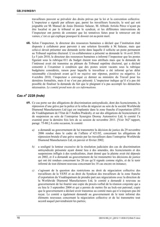 GB.316/INS/9/1


           travailleurs peuvent se prévaloir des droits prévus par la loi et la convention collective.
           L’inspecteur a signalé par ailleurs que, parmi les travailleurs licenciés, le seul qui soit
           joignable est M. Manuel de Jesús Dionisio Salazar, M. Alfredo Arriola Pérez n’ayant pu
           être localisé ni par le tribunal ni par le syndicat, et les différentes interventions de
           l’inspecteur ont permis de constater que les tentatives faites pour le retrouver ont été
           vaines; c’est ce qui explique pourquoi le dossier est au point mort.

       68. Selon l’inspecteur, le directeur des ressources humaines a déclaré que l’institution était
           disposée à collaborer pour parvenir à une solution favorable à M. Salazar, mais que
           celui-ci devait présenter une demande écrite dans laquelle il sollicite un poste permanent
           au Tribunal suprême électoral. L’ex-collaborateur a présenté sa demande le 16 avril 2010.
           Le 5 juin 2010, le directeur des ressources humaines a informé l’inspecteur que les postes
           figurant sous la rubrique 011 du budget étaient tous attribués mais que la demande de
           l’intéressé avait été transmise au plénum du Tribunal suprême électoral, qui a déclaré
           consentir à l’examiner à condition que des postes soient vacants sous la rubrique
           budgétaire considérée, raison pour laquelle le travailleur a été informé qu’un délai
           raisonnable s’écoulerait avant qu’il ne reçoive une réponse, positive ou négative. Le
           4 octobre 2010, l’inspecteur a convoqué ce dernier au ministère du Travail pour les
           dernières formalités, mais il ne s’est pas présenté. L’inspecteur indique qu’il n’a pas été
           possible de finaliser la demande du fait que le plaignant n’a pas accompli les démarches
           nécessaires. Le comité prend note de ces informations.

Cas no 2228 (Inde)

       69. Ce cas porte sur des allégations de discrimination antisyndicale, dont des licenciements, la
           répression d’une grève par la police et le refus de négocier au sein de la société Worldwide
           Diamond Manufacturers Ltd (qui est implantée dans la zone franche d’exportation (ZFE)
           du Visakhapatnam de l’Etat de l’Andhra Pradesh), et sur des allégations de licenciement et
           de suspension au sein de l’entreprise Synergies Dooray Automotive Ltd; le comité l’a
           examiné pour la dernière fois lors de sa session de novembre 2011. [Voir 362e rapport,
           paragr. 75-80.] A cette occasion, le comité:

           a)    a demandé au gouvernement de lui transmettre la décision de justice du 29 novembre
                 2006 rendue dans le cadre de l’affaire no 421/02, concernant les allégations de
                 répression brutale d’une grève menée par les travailleurs dans l’entreprise Worldwide
                 Diamond Manufacturers Ltd, en janvier et février 2002;

           b)    a souligné la lenteur excessive de la résolution judiciaire des cas de discrimination
                 antisyndicale présumée ayant donné lieu à des amendes, des licenciements et des
                 suspensions infligés à des syndicalistes, étant donné que la plainte avait été déposée
                 en 2002, et il a demandé au gouvernement de lui transmettre les décisions de justice
                 qui ont été rendues concernant les 20 cas qu’il signale comme réglés, et de le tenir
                 informé de tout élément nouveau concernant les 18 cas encore en instance;

           c)    s’agissant de la question des restrictions au droit de négociation collective des
                 travailleurs de la VEPZ et au droit du Syndicat des travailleurs de la zone franche
                 d’exportation du Visakhapatnam de prendre part aux négociations avec la direction de
                 la Worldwide Diamond Manufacturers Ltd, le comité a demandé à nouveau au
                 gouvernement de lui fournir une copie du procès-verbal de la réunion conjointe qui a
                 eu lieu le 3 septembre 2004 et qui a permis de mettre fin au lock-out patronal, copie
                 que le gouvernement a déclaré avoir transmise au comité mais qui n’a toujours pas été
                 reçue. Le comité a également demandé au gouvernement de le tenir informé des
                 éléments nouveaux concernant la négociation collective et de lui transmettre tout
                 accord auquel parviendraient les parties;




16                                                                  GB316-INS_9-1_[2012-11-0030-01]-Web-Fr.docx
 
