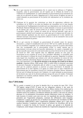 GB.316/INS/9/1


       76. En ce qui concerne la recommandation (b), le comité note la référence à 27 affaires,
           lesquelles, selon le gouvernement, ont été rejetées par le tribunal du travail et de
           l’industrie de Visakhapatnam. Le comité demande au gouvernement de lui transmettre les
           copies de ces décisions de justice. Rappelant qu’il y avait environ 38 affaires au total, le
           comité demande au gouvernement de lui fournir des informations sur la résolution des
           autres cas.

       77. S’agissant de la question des restrictions au droit de négociation collective des
           travailleurs de la VEPZ et au droit du Syndicat des travailleurs de la zone franche
           d’exportation du Visakhapatnam de prendre part aux négociations avec la direction de la
           Worldwide Diamond Manufacturers Ltd, le comité demande à nouveau au gouvernement
           de lui fournir une copie du procès-verbal de la réunion conjointe qui a eu lieu le
           3 septembre 2004 et qui a permis de mettre fin au lock-out patronal, copie que le
           gouvernement a déclaré avoir transmise au comité mais qui n’a toujours pas été reçue. Le
           comité demande également une fois encore au gouvernement de le tenir informé des
           éléments nouveaux concernant la négociation collective et de lui transmettre tout accord
           auquel parviendraient les parties.

       78. En ce qui concerne la demande au gouvernement de prendre toutes les mesures
           nécessaires, y compris la modification de la loi de 1947 sur les conflits du travail, pour
           que les travailleurs suspendus et les syndicats puissent se pourvoir en justice directement
           sans être recommandés par le gouvernement d’Etat, le comité regrette que le
           gouvernement n’ait pas envoyé de nouvelles informations. Le comité a cependant noté
           qu’une nouvelle sous-section (2) a été insérée dans la section 2(A) de la loi sur les conflits
           du travail de 1947, selon laquelle dans les différends portant sur tous types de
           licenciement ou de cessation de service d’un travailleur individuel, ce travailleur peut
           saisir directement le tribunal du travail du différend en question. Rappelant le principe
           selon lequel «les travailleurs qui estiment avoir subi des préjudices en raison de leurs
           activités syndicales [devraient] disposer de moyens de recours expéditifs, peu coûteux et
           tout à fait impartiaux» [voir Recueil de décisions et de principes du Comité de la liberté
           syndicale, cinquième édition, 2006, paragr. 820], le comité réitère sa demande concernant
           la nécessité d’amender la législation afin de veiller à ce que les travailleurs suspendus
           ainsi que les syndicats puissent se pourvoir en justice directement. Il demande au
           gouvernement de le tenir informé à cet égard. Le comité note en outre l’indication du
           gouvernement que les travailleurs licenciés de l’entreprise Synergies Dooray Automotive
           Ltd ont saisi le tribunal du travail et de l’industrie. Le comité demande au gouvernement
           de lui fournir une copie de la décision judiciaire lorsqu’elle aura été rendue. Il demande
           également à la Centrale syndicale indienne (CITU) – la plaignante dans ce cas – de le
           tenir informé à cet égard.

Cas no 2512 (Inde)

       79. Le comité a examiné ce cas pour la dernière fois à sa session de mars 2011. [Voir
           359e rapport, paragr. 67-89.] Il porte sur les allégations relatives à des actes de
           discrimination antisyndicale et d’ingérence dans les affaires internes d’un syndicat par la
           création d’un syndicat fantoche, à des licenciements, à la suspension et au transfert de
           membres actifs d’un syndicat, à la réduction arbitraire des salaires, à des actes de violence
           physique et à la présentation d’accusations pénales fallacieuses contre ses membres. A
           cette occasion, le comité a pris note avec une vive inquiétude des nouvelles allégations
           présentées par l’organisation plaignante, contenant des affirmations selon lesquelles
           l’employeur a conclu un accord avec le Syndicat de protection des travailleurs de MRF
           d’Arakonam (MRFAWWU) (dont l’organisation plaignante allègue qu’il s’agit d’un
           syndicat fantoche); l’employeur aurait menacé de licencier les travailleurs afin de les
           amener à accepter les termes de l’accord; la police, qui agissait à la demande de
           l’employeur, aurait attaqué et blessé des membres de l’organisation plaignante alors qu’ils



18                                                                   GB316-INS_9-1_[2012-11-0030-01]-Web-Fr.docx
 