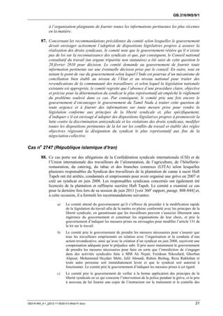 GB.316/INS/9/1


               à l’organisation plaignante de fournir toutes les informations pertinentes les plus récentes
               en la matière.

          87. Concernant les recommandations précédentes du comité selon lesquelles le gouvernement
               devait envisager activement l’adoption de dispositions législatives propres à assurer la
               réalisation des droits syndicaux, le comité note que le gouvernement réitère qu’il n’existe
               pas de loi sur la reconnaissance des syndicats et que, par conséquent, le Conseil national
               consultatif du travail (un organe tripartite non statutaire) a été saisi de cette question le
               20 février 2010 pour décision. Le comité demande au gouvernement de fournir toute
               information pertinente sur une éventuelle décision prise par le conseil. En outre, tout en
               notant le point de vue du gouvernement selon lequel l’Inde est pourvue d’un mécanisme de
               conciliation bien établi au niveau de l’Etat et au niveau national pour traiter des
               revendications de la communauté des travailleurs, et selon lequel la législation nationale
               existante est appropriée, le comité regrette que l’absence d’une procédure claire, objective
               et précise pour la détermination du syndicat le plus représentatif ait empêché le règlement
               du problème soulevé dans ce cas. Par conséquent, le comité prie une fois encore le
               gouvernement d’encourager le gouvernement du Tamil Nadu à traiter cette question de
               toute urgence et à fournir des informations sur toute mesure prise pour rendre la
               législation conforme aux principes de la liberté syndicale et, plus spécifiquement,
               d’indiquer s’il est envisagé d’adopter des dispositions législatives propres à promouvoir la
               lutte contre la discrimination antisyndicale et les violations des droits syndicaux, modifier
               toutes les dispositions pertinentes de la loi sur les conflits du travail et établir des règles
               objectives régissant la désignation du syndicat le plus représentatif aux fins de la
               négociation collective.

Cas no 2747 (République islamique d’Iran)

          88. Ce cas porte sur des allégations de la Confédération syndicale internationale (CSI) et de
               l’Union internationale des travailleurs de l’alimentation, de l’agriculture, de l’hôtellerie-
               restauration, du catering, du tabac et des branches connexes (UITA) selon lesquelles
               plusieurs responsables du Syndicat des travailleurs de la plantation de canne à sucre Haft
               Tapeh ont été arrêtés, condamnés et emprisonnés pour avoir organisé une grève en 2007 et
               créé un syndicat en juin 2008. Les responsables syndicaux concernés ont également été
               licenciés de la plantation et raffinerie sucrière Haft Tapeh. Le comité a examiné ce cas
               pour la dernière fois lors de sa session de juin 2011 [voir 360e rapport, paragr. 808-844] et,
               à cette occasion, il a formulé les recommandations suivantes:

                      a)    Le comité attend du gouvernement qu’il s’efforce de procéder à la modification rapide
                            de la législation du travail afin de la mettre en pleine conformité avec les principes de la
                            liberté syndicale, en garantissant que les travailleurs peuvent s’associer librement sans
                            ingérence du gouvernement et constituer les organisations de leur choix, et prie le
                            gouvernement d’indiquer les mesures prises ou envisagées pour modifier l’article 131 de
                            la loi sur le travail.
                      b)    Le comité prie le gouvernement de prendre les mesures nécessaires pour s’assurer que
                            tous les travailleurs emprisonnés en relation avec l’organisation et la conduite d’une
                            action revendicative, ainsi qu’avec la création d’un syndicat en juin 2008, reçoivent une
                            compensation adéquate pour le préjudice subi. Il prie aussi instamment le gouvernement
                            de prendre les mesures nécessaires pour faire en sorte que l’interdiction de s’engager
                            dans des activités syndicales faite à MM. Ali Nejati, Feridoun Nikoufard, Ghorban
                            Alipour, Mohammed Heydari Mehr, Jalil Ahmadi, Rahim Beshag, Reza Rakhshan et
                            toute autre personne soit immédiatement levée et que le syndicat soit autorisé à
                            fonctionner. Le comité prie le gouvernement d’indiquer les mesures prises à cet égard.
                      c)    Le comité prie le gouvernement de veiller à la bonne application des principes de la
                            liberté syndicale en ce qui concerne l’intervention de la police pendant la grève, et le prie
                            à nouveau de lui fournir une copie de l’instruction sur le traitement et le contrôle des




GB316-INS_9-1_[2012-11-0030-01]-Web-Fr.docx                                                                           21
 