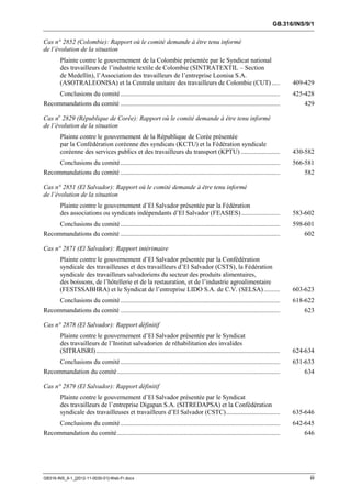 GB.316/INS/9/1


Cas n° 2852 (Colombie): Rapport où le comité demande à être tenu informé
de l’évolution de la situation
        Plainte contre le gouvernement de la Colombie présentée par le Syndicat national
        des travailleurs de l’industrie textile de Colombie (SINTRATEXTIL – Section
        de Medellín), l’Association des travailleurs de l’entreprise Leonisa S.A.
        (ASOTRALEONISA) et la Centrale unitaire des travailleurs de Colombie (CUT) .....                                                409-429
     Conclusions du comité ..................................................................................................           425-428
Recommandations du comité ..................................................................................................                429

Cas no 2829 (République de Corée): Rapport où le comité demande à être tenu informé
de l’évolution de la situation
        Plainte contre le gouvernement de la République de Corée présentée
        par la Confédération coréenne des syndicats (KCTU) et la Fédération syndicale
        coréenne des services publics et des travailleurs du transport (KPTU) ........................                                  430-582
        Conclusions du comité ..................................................................................................        566-581
Recommandations du comité ..................................................................................................               582

Cas n° 2851 (El Salvador): Rapport où le comité demande à être tenu informé
de l’évolution de la situation
        Plainte contre le gouvernement d’El Salvador présentée par la Fédération
        des associations ou syndicats indépendants d’El Salvador (FEASIES) ........................                                     583-602
     Conclusions du comité ..................................................................................................           598-601
Recommandations du comité ..................................................................................................                602

Cas n° 2871 (El Salvador): Rapport intérimaire
        Plainte contre le gouvernement d’El Salvador présentée par la Confédération
        syndicale des travailleuses et des travailleurs d’El Salvador (CSTS), la Fédération
        syndicale des travailleurs salvadoriens du secteur des produits alimentaires,
        des boissons, de l’hôtellerie et de la restauration, et de l’industrie agroalimentaire
        (FESTSSABHRA) et le Syndicat de l’entreprise LIDO S.A. de C.V. (SELSA) ..........                                               603-623
        Conclusions du comité ..................................................................................................        618-622
Recommandations du comité ..................................................................................................               623

Cas n° 2878 (El Salvador): Rapport définitif
        Plainte contre le gouvernement d’El Salvador présentée par le Syndicat
        des travailleurs de l’Institut salvadorien de réhabilitation des invalides
        (SITRAISRI) .................................................................................................................   624-634
        Conclusions du comité ..................................................................................................        631-633
Recommandation du comité ....................................................................................................              634

Cas n° 2879 (El Salvador): Rapport définitif
        Plainte contre le gouvernement d’El Salvador présentée par le Syndicat
        des travailleurs de l’entreprise Digapan S.A. (SITREDAPSA) et la Confédération
        syndicale des travailleuses et travailleurs d’El Salvador (CSTC) .................................                              635-646
     Conclusions du comité ..................................................................................................           642-645
Recommandation du comité ....................................................................................................               646




GB316-INS_9-1_[2012-11-0030-01]-Web-Fr.docx                                                                                                  iii
 