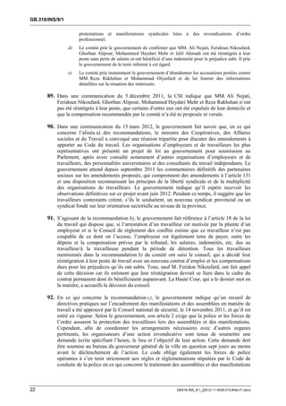 GB.316/INS/9/1

                      protestations et manifestations syndicales liées à des revendications d’ordre
                      professionnel.
                 d)   Le comité prie le gouvernement de confirmer que MM. Ali Nejati, Feridoun Nikoufard,
                      Ghorban Alipour, Mohammed Heydari Mehr et Jalil Ahmadi ont été réintégrés à leur
                      poste sans perte de salaire et ont bénéficié d’une indemnité pour le préjudice subi. Il prie
                      le gouvernement de le tenir informé à cet égard.
                 e)   Le comité prie instamment le gouvernement d’abandonner les accusations portées contre
                      MM. Reza Rakhshan et Mohammad Olyaifard et de lui fournir des informations
                      détaillées sur la situation des intéressés.

       89. Dans une communication du 5 décembre 2011, la CSI indique que MM. Ali Nejati,
           Feridoun Nikoufard, Ghorban Alipour, Mohammed Heydari Mehr et Reza Rakhshan n’ont
           pas été réintégrés à leur poste, que certains d’entre eux ont été expulsés de leur domicile et
           que la compensation recommandée par le comité n’a été ni proposée ni versée.

       90. Dans une communication du 15 mars 2012, le gouvernement fait savoir que, en ce qui
           concerne l’alinéa a) des recommandations, le ministre des Coopératives, des Affaires
           sociales et du Travail a convoqué une réunion tripartite pour discuter des amendements à
           apporter au Code du travail. Les organisations d’employeurs et de travailleurs les plus
           représentatives ont présenté un projet de loi au gouvernement pour soumission au
           Parlement, après avoir consulté notamment d’autres organisations d’employeurs et de
           travailleurs, des personnalités universitaires et des consultants du travail indépendants. Le
           gouvernement attend depuis septembre 2011 les commentaires définitifs des partenaires
           sociaux sur les amendements proposés, qui comprennent des amendements à l’article 131
           et une disposition reconnaissant les principes de la liberté syndicale et de la multiplicité
           des organisations de travailleurs. Le gouvernement indique qu’il espère recevoir les
           observations définitives sur ce projet avant juin 2012. Pendant ce temps, il suggère que les
           travailleurs contestants créent, s’ils le souhaitent, un nouveau syndicat provincial ou un
           syndicat fondé sur leur orientation sectorielle au niveau de la province.

       91. S’agissant de la recommandation b), le gouvernement fait référence à l’article 18 de la loi
           du travail qui dispose que, si l’arrestation d’un travailleur est motivée par la plainte d’un
           employeur et si le Conseil de règlement des conflits estime que ce travailleur n’est pas
           coupable de ce dont on l’accuse, l’employeur est légalement tenu de payer, outre les
           dépens et la compensation prévus par le tribunal, les salaires, indemnités, etc. dus au
           travailleur/à la travailleuse pendant la période de détention. Tous les travailleurs
           mentionnés dans la recommandation b) du comité ont saisi le conseil, qui a décidé leur
           réintégration à leur poste de travail avec un nouveau contrat d’emploi et les compensations
           dues pour les préjudices qu’ils ont subis. Tous, sauf M. Feridon Nikoufard, ont fait appel
           de cette décision car ils estiment que leur réintégration devrait se faire dans le cadre du
           contrat permanent dont ils bénéficiaient auparavant. La Haute Cour, qui a le dernier mot en
           la matière, a accueilli la décision du conseil.

       92. En ce qui concerne la recommandation c), le gouvernement indique qu’un recueil de
           directives pratiques sur l’encadrement des manifestations et des assemblées en matière de
           travail a été approuvé par le Conseil national de sécurité, le 14 novembre 2011, et qu’il est
           entré en vigueur. Selon le gouvernement, son article 2 exige que la police et les forces de
           l’ordre assurent la protection des travailleurs lors des assemblées et des manifestations.
           Cependant, afin de coordonner les arrangements nécessaires avec d’autres organes
           pertinents, les organisateurs d’une action revendicative sont tenus de soumettre une
           demande écrite spécifiant l’heure, le lieu et l’objectif de leur action. Cette demande doit
           être soumise au bureau du gouverneur général de la ville en question sept jours au moins
           avant le déclenchement de l’action. Le code oblige également les forces de police
           opérantes à s’en tenir strictement aux règles et réglementations stipulées par le Code de
           conduite de la police en ce qui concerne le traitement des assemblées et des manifestations



22                                                                        GB316-INS_9-1_[2012-11-0030-01]-Web-Fr.docx
 