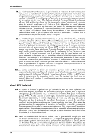 GB.316/INS/9/1


       98. Le comité demande une fois encore au gouvernement de l’informer de toute compensation
           versée pour le préjudice subi aux travailleurs qui ont été emprisonnés en relation avec
           l’organisation et la conduite d’une action revendicative ainsi qu’avec la création d’un
           syndicat en juin 2008. Le comité comprend que, selon la communication du gouvernement,
           les accusations portées contre MM. Behrooz Nikoufard, Feridoun Nikoufard, Mohammed
           Heydari Mehr et Ghorban Alipour ont été abandonnées et que l’interdiction de s’engager
           dans des activités syndicales a été également levée. Cependant, le comité demande
           instamment au gouvernement une fois encore de prendre les mesures nécessaires pour
           faire en sorte que l’interdiction de s’engager dans des activités syndicales qui a été faite à
           MM. Ali Nejati, Jalil Ahmadi, Rahim Beshag, Reza Rakhshan et toute autre personne soit
           immédiatement levée et que le syndicat soit autorisé à fonctionner. Le comité prie le
           gouvernement d’indiquer les mesures prises à cet égard.

       99. Le comité note que, selon la communication de la CSI du 5 décembre 2011, Ali Nejati,
           Feridoun Nikoufard, Ghorban Alipour, Mohammed Heydari Mehr et Reza Rakhshan n’ont
           pas été réintégrés à leur poste de travail, que certains d’entre eux ont été expulsés de leur
           domicile et qu’aucune compensation n’a été ni proposée ni versée. Il note que, selon une
           communication du gouvernement du 30 mai 2012, certains des travailleurs licenciés
           étaient «sur le point d’être réintégrés». Le comité demande au gouvernement de préciser
           quels sont les travailleurs qui ont été réintégrés, de confirmer qu’ils l’ont été sans perte de
           salaire et qu’ils ont été compensés pour le préjudice subi. Le comité estime qu’il est
           particulièrement préoccupant que ces travailleurs aient été réintégrés dans le cadre de
           nouveaux contrats et qu’ils ne bénéficient plus de la nature permanente de leurs contrats
           antérieurs. Il demande au gouvernement d’indiquer s’ils sont maintenant réintégrés à leur
           poste de travail aux mêmes conditions qu’avant leur licenciement. Le comité demande en
           outre au gouvernement de répondre sans délai à l’allégation selon laquelle certains de ces
           travailleurs auraient été expulsés de leur domicile.

     100. Le comité comprend que toutes les accusations portées contre M. Reza Rakhshan,
           responsable des relations publiques du syndicat, ont été abandonnées. Le comité comprend
           également que M. Mohammad Olyaifard, l’avocat du syndicat, a été libéré en 2011 et que,
           selon le gouvernement, les accusations portées contre lui n’avaient rien à voir avec ses
           activités d’avocat du syndicat. Le comité demande au gouvernement de lui transmettre une
           copie du jugement.

Cas no 2637 (Malaisie)

     101. Le comité a examiné le présent cas qui concerne le déni des droits syndicaux des
           travailleurs migrants, notamment des travailleurs domestiques migrants, dans la législation
           et la pratique, pour la dernière fois, à sa réunion de novembre 2011. [Voir 362e rapport,
           paragr. 87-91.] A cette occasion, le comité a prié instamment le gouvernement de prendre
           les mesures nécessaires, y compris législatives si besoin est, afin que, tant dans la
           législation que dans la pratique, les travailleurs domestiques, y compris les travailleurs
           employés en sous-traitance, nationaux ou étrangers, puissent tous jouir effectivement du
           droit de constituer les organisations de leur choix et d’y adhérer. Le comité a en outre prié
           le gouvernement de prendre les mesures nécessaires pour faire en sorte que l’Association
           des travailleurs domestiques migrants soit enregistrée sans délai, afin que ceux-ci puissent
           pleinement exercer leurs droits syndicaux, et a prié le gouvernement de le tenir informé de
           l’évolution de la situation à cet égard.

     102. Dans une communication en date du 20 mars 2012, le gouvernement indique que, bien
           qu’il doive encore ratifier la convention no 87, il respecte et applique ses principes, sous
           réserve de la législation nationale. Selon le gouvernement, preuve en est le fait que, à la fin
           de décembre 2011, 11 722 travailleurs migrants sont devenus membres de syndicats. Le
           gouvernement ajoute qu’il estime encore nécessaire qu’une analyse approfondie soit



24                                                                   GB316-INS_9-1_[2012-11-0030-01]-Web-Fr.docx
 