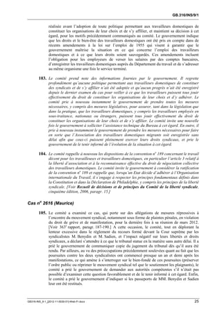 GB.316/INS/9/1


               réalisée avant l’adoption de toute politique permettant aux travailleurs domestiques de
               constituer les organisations de leur choix et de s’y affilier, et maintient sa décision à cet
               égard, pour les motifs précédemment communiqués au comité. Le gouvernement indique
               que les droits et le bien-être des travailleurs domestiques ont été pris en compte dans de
               récents amendements à la loi sur l’emploi de 1955 qui visent à garantir que le
               gouvernement maîtrise la situation en ce qui concerne l’emploi des travailleurs
               domestiques et à ce que leurs droits soient sauvegardés. Ces amendements incluent
               l’obligation pour les employeurs de verser les salaires par des comptes bancaires,
               d’enregistrer les travailleurs domestiques auprès du Département du travail et de s’adresser
               au même organisme une fois le service terminé.

        103. Le comité prend note des informations fournies par le gouvernement. Il regrette
               profondément qu’aucune politique permettant aux travailleurs domestiques de constituer
               des syndicats et de s’y affilier n’ait été adoptée et qu’aucun progrès n’ait été enregistré
               depuis le dernier examen du cas pour veiller à ce que les travailleurs puissent tous jouir
               effectivement du droit de constituer les organisations de leur choix et d’y adhérer. Le
               comité prie à nouveau instamment le gouvernement de prendre toutes les mesures
               nécessaires, y compris des mesures législatives, pour assurer, tant dans la législation que
               dans la pratique, que les travailleurs domestiques, y compris les travailleurs employés en
               sous-traitance, nationaux ou étrangers, puissent tous jouir effectivement du droit de
               constituer les organisations de leur choix et de s’y affilier. Le comité invite une nouvelle
               fois le gouvernement à solliciter l’assistance technique du Bureau à cet égard. En outre, il
               prie à nouveau instamment le gouvernement de prendre les mesures nécessaires pour faire
               en sorte que l’Association des travailleurs domestiques migrants soit enregistrée sans
               délai afin que ceux-ci puissent pleinement exercer leurs droits syndicaux, et prie le
               gouvernement de le tenir informé de l’évolution de la situation à cet égard.

        104. Le comité rappelle à nouveau les dispositions de la convention no 189 concernant le travail
               décent pour les travailleuses et travailleurs domestiques, en particulier l’article 3 relatif à
               la liberté d’association et à la reconnaissance effective du droit de négociation collective
               des travailleurs domestiques. Le comité invite le gouvernement à considérer la ratification
               de la convention no 189 et rappelle que, lorsqu’un Etat décide d’adhérer à l’Organisation
               internationale du Travail, il s’engage à respecter les principes fondamentaux définis dans
               la Constitution et dans la Déclaration de Philadelphie, y compris les principes de la liberté
               syndicale. [Voir Recueil de décisions et de principes du Comité de la liberté syndicale,
               cinquième édition, 2006, paragr. 15.]

Cas no 2616 (Maurice)

        105. Le comité a examiné ce cas, qui porte sur des allégations de mesures répressives à
               l’encontre du mouvement syndical, notamment sous forme de plaintes pénales, en violation
               du droit de grève et de manifestation, pour la dernière fois à sa réunion de mars 2012.
               [Voir 363e rapport, paragr. 187-190.] A cette occasion, le comité, tout en déplorant la
               lenteur excessive dans le règlement du recours formé devant la Cour suprême par les
               syndicalistes M. Benydin et M. Sadien, et l’impact négatif sur leurs libertés et droits
               syndicaux, a déclaré s’attendre à ce que le tribunal statue en la matière sans autre délai. Il a
               prié le gouvernement de communiquer copie du jugement du tribunal dès qu’il aura été
               rendu. Par ailleurs, au vu des préoccupations précédemment soulevées quant au fait que les
               poursuites contre les deux syndicalistes ont commencé presque un an et demi après les
               manifestations, ce qui amène à s’interroger sur le bien-fondé de ces poursuites (préserver
               l’ordre public ou réprimer le mouvement syndical tel que le soutiennent les plaignants), le
               comité a prié le gouvernement de demander aux autorités compétentes s’il n’était pas
               possible d’examiner cette question favorablement et de le tenir informé à cet égard. Enfin,
               le comité a prié le gouvernement d’indiquer si les passeports de MM. Benydin et Sadien
               leur ont été restitués.



GB316-INS_9-1_[2012-11-0030-01]-Web-Fr.docx                                                                 25
 