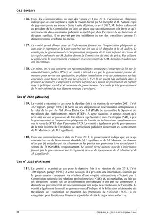GB.316/INS/9/1


     106. Dans des communications en date des 3 mars et 8 mai 2012, l’organisation plaignante
           indique que la Cour suprême a rejeté le recours formé par M. Benydin et M. Sadien (copie
           du jugement jointe en annexe). Suite à cette décision, en avril 2012, M. Sadien a demandé
           au président de la Commission du droit de grâce que sa condamnation soit levée et qu’il
           soit innocenté dans son dossier judiciaire au motif que, dans l’exercice de ses fonctions de
           dirigeant syndical, il ne pouvait pas être indifférent au sort des travailleurs comme l’a
           dûment reconnu le tribunal lui-même.

     107. Le comité prend dûment note de l’information fournie par l’organisation plaignante en
           lien avec le jugement de la Cour suprême sur les cas de M. Benydin et de M. Sadien. Le
           comité prie le gouvernement et l’organisation plaignante de le tenir informé de l’issue de
           la requête présentée par M. Sadien devant la Commission du droit de grâce. Par ailleurs,
           le comité prie le gouvernement d’indiquer si les passeports de MM. Benydin et Sadien leur
           ont été restitués.

     108. De même, en ce qui concerne ses recommandations antérieures concernant la loi sur les
           rassemblements publics (PGA), le comité s’attend à ce que le gouvernement prenne des
           mesures pour revoir son application, en pleine consultation avec les partenaires sociaux
           concernés, pour faire en sorte que les articles 7, 8 et 18 ne soient pas appliqués dans la
           pratique de manière à empêcher l’exercice légitime de l’action de protestation en rapport
           avec la politique sociale et économique du gouvernement. Le comité prie le gouvernement
           de le tenir informé de tout élément nouveau à cet égard.

Cas no 2685 (Maurice)

     109. Le comité a examiné ce cas pour la dernière fois à sa réunion de novembre 2011. [Voir
           362e rapport, paragr. 92-97.] Il porte sur des allégations de discrimination antisyndicale et
           le refus de la part de Phil Alain Didier Co. Ltd (PAD) de reconnaître le Syndicat des
           travailleurs des établissements privés (STEP). A cette occasion, le comité, notant qu’il
           n’existait aucune organisation de travailleurs représentative dans l’entreprise PAD, a prié
           le gouvernement et l’organisation plaignante de fournir des informations complémentaires
           sur le statut du STEP dans l’entreprise PAD. Le comité a également prié le gouvernement
           de le tenir informé de l’évolution de la procédure judiciaire concernant les licenciements
           de M. Martinet et de M. Lagaillarde.

     110. Dans une communication en date du 25 mai 2012, le gouvernement indique que, en ce qui
           concerne les cas de licenciement abusif de M. Lagaillarde et de M. Martinet, ces derniers
           n’ont pas été entendus par les tribunaux car les parties sont parvenues à un accord pour la
           somme de 75 000 MUR, respectivement. Le comité prend dûment note de l’information
           fournie par le gouvernement sur le règlement des cas de licenciement de M. Martinet et de
           M. Lagaillarde.

Cas no 2229 (Pakistan)

     111. Le comité a examiné ce cas pour la dernière fois à sa réunion de juin 2011. [Voir
           360e rapport, paragr. 89-91.] A cette occasion, il a pris note des informations fournies par
           le gouvernement concernant les résultats d’une enquête indépendante effectuée par la
           Commission nationale des relations professionnelles (NIRC) et, en particulier, du fait que
           les allégations faisant état de discrimination antisyndicale n’ont pas été confirmées. Il
           demande au gouvernement de lui communiquer une copie des conclusions de l’enquête. Le
           comité a également demandé au gouvernement d’indiquer si la Fédération pakistanaise des
           travailleurs de l’Institution de paiement des prestations de vieillesse (EOBI) a été
           enregistrée, peut fonctionner librement et jouit des droits de négociation collective.




26                                                                  GB316-INS_9-1_[2012-11-0030-01]-Web-Fr.docx
 