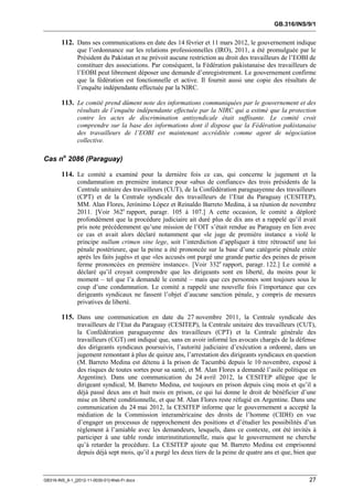 GB.316/INS/9/1


        112. Dans ses communications en date des 14 février et 11 mars 2012, le gouvernement indique
               que l’ordonnance sur les relations professionnelles (IRO), 2011, a été promulguée par le
               Président du Pakistan et ne prévoit aucune restriction au droit des travailleurs de l’EOBI de
               constituer des associations. Par conséquent, la Fédération pakistanaise des travailleurs de
               l’EOBI peut librement déposer une demande d’enregistrement. Le gouvernement confirme
               que la fédération est fonctionnelle et active. Il fournit aussi une copie des résultats de
               l’enquête indépendante effectuée par la NIRC.

        113. Le comité prend dûment note des informations communiquées par le gouvernement et des
               résultats de l’enquête indépendante effectuée par la NIRC qui a estimé que la protection
               contre les actes de discrimination antisyndicale était suffisante. Le comité croit
               comprendre sur la base des informations dont il dispose que la Fédération pakistanaise
               des travailleurs de l’EOBI est maintenant accréditée comme agent de négociation
               collective.

Cas no 2086 (Paraguay)

        114. Le comité a examiné pour la dernière fois ce cas, qui concerne le jugement et la
               condamnation en première instance pour «abus de confiance» des trois présidents de la
               Centrale unitaire des travailleurs (CUT), de la Confédération paraguayenne des travailleurs
               (CPT) et de la Centrale syndicale des travailleurs de l’Etat du Paraguay (CESITEP),
               MM. Alan Flores, Jerónimo López et Reinaldo Barreto Medina, à sa réunion de novembre
               2011. [Voir 362e rapport, paragr. 105 à 107.] A cette occasion, le comité a déploré
               profondément que la procédure judiciaire ait duré plus de dix ans et a rappelé qu’il avait
               pris note précédemment qu’une mission de l’OIT s’était rendue au Paraguay en lien avec
               ce cas et avait alors déclaré notamment que «le juge de première instance a violé le
               principe nullum crimen sine lege, soit l’interdiction d’appliquer à titre rétroactif une loi
               pénale postérieure, que la peine a été prononcée sur la base d’une catégorie pénale créée
               après les faits jugés» et que «les accusés ont purgé une grande partie des peines de prison
               ferme prononcées en première instance». [Voir 332e rapport, paragr. 122.] Le comité a
               déclaré qu’il croyait comprendre que les dirigeants sont en liberté, du moins pour le
               moment – tel que l’a demandé le comité – mais que ces personnes sont toujours sous le
               coup d’une condamnation. Le comité a rappelé une nouvelle fois l’importance que ces
               dirigeants syndicaux ne fassent l’objet d’aucune sanction pénale, y compris de mesures
               privatives de liberté.

        115. Dans une communication en date du 27 novembre 2011, la Centrale syndicale des
               travailleurs de l’Etat du Paraguay (CESITEP), la Centrale unitaire des travailleurs (CUT),
               la Confédération paraguayenne des travailleurs (CPT) et la Centrale générale des
               travailleurs (CGT) ont indiqué que, sans en avoir informé les avocats chargés de la défense
               des dirigeants syndicaux poursuivis, l’autorité judiciaire d’exécution a ordonné, dans un
               jugement remontant à plus de quinze ans, l’arrestation des dirigeants syndicaux en question
               (M. Barreto Medina est détenu à la prison de Tacumbú depuis le 10 novembre, exposé à
               des risques de toutes sortes pour sa santé, et M. Alan Flores a demandé l’asile politique en
               Argentine). Dans une communication du 24 avril 2012, la CESITEP allègue que le
               dirigeant syndical, M. Barreto Medina, est toujours en prison depuis cinq mois et qu’il a
               déjà passé deux ans et huit mois en prison, ce qui lui donne le droit de bénéficier d’une
               mise en liberté conditionnelle, et que M. Alan Flores reste réfugié en Argentine. Dans une
               communication du 24 mai 2012, la CESITEP informe que le gouvernement a accepté la
               médiation de la Commission interaméricaine des droits de l’homme (CIDH) en vue
               d’engager un processus de rapprochement des positions et d’étudier les possibilités d’un
               règlement à l’amiable avec les demandeurs, lesquels, dans ce contexte, ont été invités à
               participer à une table ronde interinstitutionnelle, mais que le gouvernement ne cherche
               qu’à retarder la procédure. La CESITEP ajoute que M. Barreto Medina est emprisonné
               depuis déjà sept mois, qu’il a purgé les deux tiers de la peine de quatre ans et que, bien que



GB316-INS_9-1_[2012-11-0030-01]-Web-Fr.docx                                                               27
 