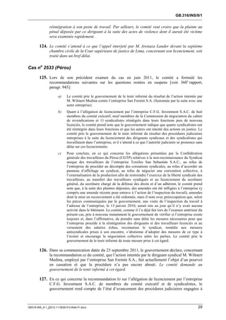 GB.316/INS/9/1


               réintégration à son poste de travail. Par ailleurs, le comité veut croire que la plainte au
               pénal déposée par ce dirigeant à la suite des actes de violence dont il aurait été victime
               sera examinée rapidement.

        124. Le comité s’attend à ce que l’appel interjeté par M. Arenaza Lander devant la septième
               chambre civile de la Cour supérieure de justice de Lima, concernant son licenciement, soit
               traité dans un bref délai.

Cas no 2533 (Pérou)

        125. Lors de son précédent examen du cas en juin 2011, le comité a formulé les
               recommandations suivantes sur les questions restées en suspens [voir 360e rapport,
               paragr. 943]:

                      a)    Le comité prie le gouvernement de le tenir informé du résultat de l’action intentée par
                            M. Wilmert Medina contre l’entreprise San Fermín S.A. (fusionnée par la suite avec une
                            autre entreprise).
                      b)    Quant à l’allégation de licenciement par l’entreprise C.F.G. Investment S.A.C. de huit
                            membres du comité exécutif, neuf membres de la Commission de négociation du cahier
                            de revendications et 11 syndicalistes réintégrés dans leurs fonctions puis de nouveau
                            licenciés, le comité prend note que le gouvernement indique que quatre syndicalistes ont
                            été réintégrés dans leurs fonctions et que les autres ont intenté des actions en justice. Le
                            comité prie le gouvernement de le tenir informé du résultat des procédures judiciaires
                            entreprises à la suite du licenciement des dirigeants syndicaux et des syndicalistes qui
                            travaillaient dans l’entreprise, et il s’attend à ce que l’autorité judiciaire se prononce sans
                            délai sur ces licenciements.
                      c)    Pour conclure, en ce qui concerne les allégations présentées par la Confédération
                            générale des travailleurs du Pérou (CGTP) relatives à la non-reconnaissance du Syndicat
                            unique des travailleurs de l’entreprise Textiles San Sebastián S.A.C., au refus de
                            l’entreprise de procéder au décompte des cotisations syndicales, au refus d’accorder un
                            panneau d’affichage au syndicat, au refus de négocier une convention collective, à
                            l’externalisation de la production afin de restreindre l’exercice de la liberté syndicale des
                            travailleurs, au transfert des travailleurs syndiqués et au licenciement du secrétaire
                            général, du secrétaire chargé de la défense des droits et d’un adhérent, le comité prend
                            note que, à la suite des plaintes déposées, des amendes ont été infligées à l’entreprise (y
                            compris une amende récente pour entrave à l’action de l’inspection du travail), amendes
                            dont la mise en recouvrement a été ordonnée, mais il note avec préoccupation que, selon
                            les pièces communiquées par le gouvernement, une visite de l’inspection du travail à
                            l’adresse de l’entreprise, le 13 janvier 2010, aurait mis au jour qu’il n’y avait aucune
                            activité dans le bâtiment. Le comité, comme il l’a déjà fait lors de l’examen antérieur du
                            présent cas, prie à nouveau instamment le gouvernement de vérifier si l’entreprise existe
                            toujours et, dans l’affirmative, de prendre sans délai les mesures nécessaires pour que
                            l’entreprise procède à la réintégration des dirigeants et des travailleurs licenciés et au
                            versement des salaires échus, reconnaisse le syndicat, remédie aux mesures
                            antisyndicales prises à son encontre, s’abstienne d’adopter des mesures de ce type à
                            l’avenir et encourage la négociation collective entre les parties. Le comité prie le
                            gouvernement de le tenir informé de toute mesure prise à cet égard.

        126. Dans sa communication datée du 23 septembre 2011, le gouvernement déclare, concernant
               la recommandation a) du comité, que l’action intentée par le dirigeant syndical M. Wilmert
               Medina, employé par l’entreprise San Fermín S.A., fait actuellement l’objet d’un pourvoi
               en cassation et que la procédure n’a pas encore abouti. Le comité demande au
               gouvernement de le tenir informé à cet égard.

        127. En ce qui concerne la recommandation b) sur l’allégation de licenciement par l’entreprise
               C.F.G. Investment S.A.C. de membres du comité exécutif et de syndicalistes, le
               gouvernement rend compte de l’état d’avancement des procédures judiciaires engagées à



GB316-INS_9-1_[2012-11-0030-01]-Web-Fr.docx                                                                             29
 