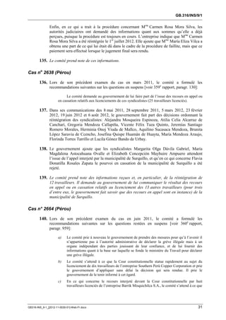 GB.316/INS/9/1


               Enfin, en ce qui a trait à la procédure concernant Mme Carmen Rosa Mora Silva, les
               autorités judiciaires ont demandé des informations quant aux sommes qu’elle a déjà
               perçues, puisque la procédure est toujours en cours. L’entreprise indique que Mme Carmen
               Rosa Mora Silva a été réintégrée le 1er juillet 2012. Elle ajoute que Mme María Eliza Vilca a
               obtenu une part de ce qui lui était dû dans le cadre de la procédure de faillite, mais que ce
               paiement sera effectué lorsque le jugement final sera rendu.

        135. Le comité prend note de ces informations.

Cas no 2638 (Pérou)

        136. Lors de son précédent examen du cas en mars 2011, le comité a formulé les
               recommandations suivantes sur les questions en suspens [voir 359e rapport, paragr. 130]:

                            Le comité demande au gouvernement de lui faire part de l’issue des recours en appel ou
                      en cassation relatifs aux licenciements de ces syndicalistes (25 travailleurs licenciés).

        137. Dans ses communications des 8 mai 2011, 28 septembre 2011, 5 mars 2012, 23 février
               2012, 19 juin 2012 et 6 août 2012, le gouvernement fait part des décisions ordonnant la
               réintégration des syndicalistes: Alejandra Mosqueira Espinoza, Atilia Celia Alcarraz de
               Cancharí, Gregoria Mendoza Callapiña, Vicente Félix Taza Quinto, Jeremías Santiago
               Romero Morales, Herminia Onoj Viuda de Mallco, Aquilino Sucasaca Mendoza, Brunita
               López Saravia de Ccencho, Josefina Quispe Huamán de Huayta, María Mendoza Araujo,
               Florinda Torres Tarrillo et Lucila Gónez Bando de Urbay.

        138. Le gouvernement ajoute que les syndicalistes Margarita Olga Dávila Gabriel, María
               Magdalena Astocahuana Ovalle et Elizabeth Concepción Mayhuire Ampuero attendent
               l’issue de l’appel interjeté par la municipalité de Surquillo, et qu’en ce qui concerne Flavia
               Donatilla Rosales Zapata le pourvoi en cassation de la municipalité de Surquillo a été
               rejeté.

        139. Le comité prend note des informations reçues et, en particulier, de la réintégration de
               12 travailleurs. Il demande au gouvernement de lui communiquer le résultat des recours
               en appel ou en cassation relatifs au licenciement des 13 autres travailleurs (pour trois
               d’entre eux, le gouvernement fait savoir que des recours en appel sont en instance) de la
               municipalité de Surquillo.

Cas n° 2664 (Pérou)

        140. Lors de son précédent examen du cas en juin 2011, le comité a formulé les
               recommandations suivantes sur les questions restées en suspens [voir 360e rapport,
               paragr. 959]:

                      a)    Le comité prie à nouveau le gouvernement de prendre des mesures pour qu’à l’avenir il
                            n’appartienne pas à l’autorité administrative de déclarer la grève illégale mais à un
                            organe indépendant des parties jouissant de leur confiance, et de lui fournir des
                            informations quant à la base sur laquelle se fonde le ministère du Travail pour déclarer
                            une grève illégale.
                      b)    Le comité s’attend à ce que la Cour constitutionnelle statue rapidement au sujet du
                            licenciement de dix travailleurs de l’entreprise Southern Perú Copper Corporation et prie
                            le gouvernement d’appliquer sans délai la décision qui sera rendue. Il prie le
                            gouvernement de le tenir informé à cet égard.
                      c)    En ce qui concerne le recours interjeté devant la Cour constitutionnelle par huit
                            travailleurs licenciés de l’entreprise Barrik Misquichilca S.A., le comité s’attend à ce que




GB316-INS_9-1_[2012-11-0030-01]-Web-Fr.docx                                                                          31
 