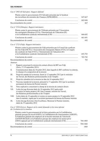 GB.316/INS/9/1


Cas n° 2903 (El Salvador): Rapport définitif
        Plainte contre le gouvernement d’El Salvador présentée par le Syndicat
        des travailleurs du ministère des Finances (SITRAMHA) ............................................                          647-667
     Conclusions du comité ..................................................................................................       662-666
Recommandation du comité ....................................................................................................           667

Cas n° 2516 (Ethiopie): Rapport intérimaire
        Plainte contre le gouvernement de l’Ethiopie présentée par l’Association
        des enseignants éthiopiens (ETA), l’Internationale de l’éducation (IE)
        et la Confédération syndicale internationale (CSI) .......................................................                  668-692
        Conclusions du comité ..................................................................................................    681-691
Recommandations du comité ..................................................................................................           692

Cas n° 2723 (Fidji): Rapport intérimaire
        Plaintes contre le gouvernement des Fidji présentées par le Conseil des syndicats
        des îles Fidji (FICTU), l’Association des enseignants fidjiens (FTA), le Congrès
        des syndicats de Fidji (FTUC), l’Internationale de l’éducation (IE)
        et la Confédération syndicale internationale (CSI) .......................................................                  693-783
      Conclusions du comité ..................................................................................................      765-782
Recommandations du comité ..................................................................................................            783
Annexes
I.     Rapport concernant la mission de contacts directs du BIT aux Fidji
       (Suva, 17-19 septembre 2011)
II.    Communication datée du 10 juillet 2012, dans laquelle le BIT confirme le contexte,
       le champ et la composition de la mission
III.   Projet de mandat de la mission, fourni le 12 septembre 2012 par le ministère
       du Travail, des Relations professionnelles et de l’Emploi
IV.    Projet de calendrier de la mission en date du 14 septembre 2012
V.     Nouveau mandat de la mission, présenté le 17 septembre 2012 par le secrétaire
       permanent du bureau du Premier ministre
VI.    Note explicative concernant le champ de la mission de contacts directs
VII. Lettre du juge Koroma datée du 18 septembre 2012 après-midi
       et remise en mains propres à M. Jone Usamate, ministre du Travail,
       des Relations professionnelles et de l’Emploi
VIII. Lettre datée du 18 septembre et remise en mains propres le 19 septembre 2012
       dans la matinée, signée par le secrétaire permanent du bureau du Premier ministre
IX.    Lettre du juge Koroma à Son Excellence, Monsieur le Premier ministre,
       datée du 19 septembre 2012

Cas n° 2820 (Grèce): Rapport où le comité demande à être tenu informé
de l’évolution de la situation
        Plaintes contre le gouvernement de la Grèce présentées par la Confédération
        générale grecque du travail (GSEE), la Confédération des fonctionnaires (ADEDY),
        la Fédération générale des employés de la Société nationale de l’électricité
        (GENOP-DEI-KIE) et la Fédération grecque des employés du secteur privé
        (OIYE) appuyée par la Confédération syndicale internationale (CSI) ..........................                              784-1003
     Conclusions du comité ..................................................................................................      950-1002
Recommandations du comité ..................................................................................................           1003



iv                                                                                               GB316-INS_9-1_[2012-11-0030-01]-Web-Fr.docx
 