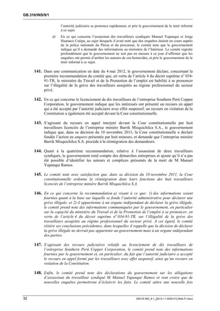 GB.316/INS/9/1

                      l’autorité judiciaire se prononce rapidement, et prie le gouvernement de le tenir informé
                      à ce sujet.
                 d)   En ce qui concerne l’assassinat des travailleurs syndiqués Manuel Yupanqui et Jorge
                      Huanaco Cutipa, au sujet desquels il avait noté que des enquêtes étaient en cours auprès
                      de la police nationale du Pérou et du procureur, le comité note que le gouvernement
                      indique qu’il a demandé des informations au ministère de l’Intérieur. Le comité regrette
                      profondément que le gouvernement ne soit pas en mesure à ce jour d’affirmer que les
                      enquêtes ont permis d’arrêter les auteurs de ces homicides, et prie le gouvernement de le
                      tenir informé à ce sujet.

     141. Dans une communication en date du 4 mai 2012, le gouvernement déclare, concernant la
           première recommandation du comité que, en vertu de l’article 4 du décret suprême no 034-
           91-TR, le ministère du Travail et de la Promotion de l’emploi est habilité à se prononcer
           sur l’illégalité de la grève des travailleurs assujettis au régime professionnel du secteur
           privé.

     142. En ce qui concerne le licenciement de dix travailleurs de l’entreprise Southern Perú Copper
           Corporation, le gouvernement indique que les intéressés ont présenté un recours en appel
           qui a été accepté par l’autorité judiciaire avec effet suspensif; un recours en violation de la
           Constitution a également été accepté devant la Cour constitutionnelle.

     143. S’agissant du recours en appel interjeté devant la Cour constitutionnelle par huit
           travailleurs licenciés de l’entreprise minière Barrik Misquichilca S.A., le gouvernement
           indique que, dans sa décision du 10 novembre 2011, la Cour constitutionnelle a déclaré
           fondée l’action en amparo présentée par huit mineurs, et demande que l’entreprise minière
           Barrik Misquichilca S.A. procède à la réintégration des demandeurs.

     144. Quant à la quatrième recommandation, relative à l’assassinat de deux travailleurs
           syndiqués, le gouvernement rend compte des démarches entreprises et ajoute qu’il n’a pas
           été possible d’identifier les auteurs et complices présumés de la mort de M. Manuel
           Yupanqui Ramos.

     145. Le comité note avec satisfaction que, dans sa décision du 10 novembre 2011, la Cour
           constitutionnelle ordonne la réintégration dans leurs fonctions des huit travailleurs
           licenciés de l’entreprise minière Barrik Misquichilca S.A.

     146. En ce qui concerne la recommandation a) visant à ce que: 1) des informations soient
           fournies quant à la base sur laquelle se fonde l’autorité administrative pour déclarer une
           grève illégale; et 2) il appartienne à un organe indépendant de déclarer la grève illégale,
           le comité prend note des informations communiquées par le gouvernement, en particulier
           sur la capacité du ministère du Travail et de la Promotion de l’emploi à se prononcer, en
           vertu de l’article 4 du décret suprême no 034-91-TR, sur l’illégalité de la grève des
           travailleurs assujettis au régime professionnel du secteur privé. A cet égard, le comité
           réitère ses conclusions précédentes, dans lesquelles il rappelle que la décision de déclarer
           la grève illégale ne devrait pas appartenir au gouvernement mais à un organe indépendant
           des parties.

     147. S’agissant des recours judiciaires relatifs au licenciement de dix travailleurs de
           l’entreprise Southern Perú Copper Corporation, le comité prend note des informations
           fournies par le gouvernement et, en particulier, du fait que l’autorité judiciaire a accepté
           le recours en appel formé par les travailleurs avec effet suspensif, ainsi qu’un recours en
           violation de la Constitution.

     148. Enfin, le comité prend note des déclarations du gouvernement sur les allégations
           d’assassinat du travailleur syndiqué M. Manuel Yupanqui Ramos et veut croire que de
           nouvelles enquêtes permettront d’éclaircir les faits. Le comité attire une nouvelle fois


32                                                                      GB316-INS_9-1_[2012-11-0030-01]-Web-Fr.docx
 