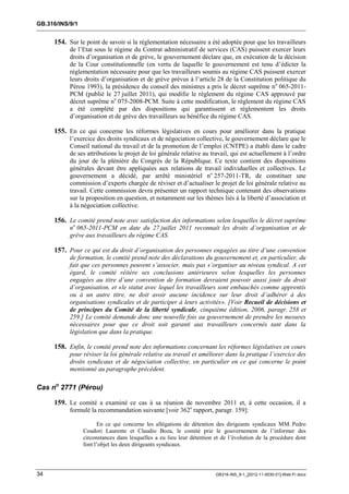 GB.316/INS/9/1


     154. Sur le point de savoir si la réglementation nécessaire a été adoptée pour que les travailleurs
           de l’Etat sous le régime du Contrat administratif de services (CAS) puissent exercer leurs
           droits d’organisation et de grève, le gouvernement déclare que, en exécution de la décision
           de la Cour constitutionnelle (en vertu de laquelle le gouvernement est tenu d’édicter la
           réglementation nécessaire pour que les travailleurs soumis au régime CAS puissent exercer
           leurs droits d’organisation et de grève prévus à l’article 28 de la Constitution politique du
           Pérou 1993), la présidence du conseil des ministres a pris le décret suprême n o 065-2011-
           PCM (publié le 27 juillet 2011), qui modifie le règlement du régime CAS approuvé par
           décret suprême no 075-2008-PCM. Suite à cette modification, le règlement du régime CAS
           a été complété par des dispositions qui garantissent et réglementent les droits
           d’organisation et de grève des travailleurs au bénéfice du régime CAS.

     155. En ce qui concerne les réformes législatives en cours pour améliorer dans la pratique
           l’exercice des droits syndicaux et de négociation collective, le gouvernement déclare que le
           Conseil national du travail et de la promotion de l’emploi (CNTPE) a établi dans le cadre
           de ses attributions le projet de loi générale relative au travail, qui est actuellement à l’ordre
           du jour de la plénière du Congrès de la République. Ce texte contient des dispositions
           générales devant être appliquées aux relations de travail individuelles et collectives. Le
           gouvernement a décidé, par arrêté ministériel no 257-2011-TR, de constituer une
           commission d’experts chargée de réviser et d’actualiser le projet de loi générale relative au
           travail. Cette commission devra présenter un rapport technique contenant des observations
           sur la proposition en question, et notamment sur les thèmes liés à la liberté d’association et
           à la négociation collective.

     156. Le comité prend note avec satisfaction des informations selon lesquelles le décret suprême
           no 065-2011-PCM en date du 27 juillet 2011 reconnaît les droits d’organisation et de
           grève aux travailleurs du régime CAS.

     157. Pour ce qui est du droit d’organisation des personnes engagées au titre d’une convention
           de formation, le comité prend note des déclarations du gouvernement et, en particulier, du
           fait que ces personnes peuvent s’associer, mais pas s’organiser au niveau syndical. A cet
           égard, le comité réitère ses conclusions antérieures selon lesquelles les personnes
           engagées au titre d’une convention de formation devraient pouvoir aussi jouir du droit
           d’organisation, et «le statut avec lequel les travailleurs sont embauchés comme apprentis
           ou à un autre titre, ne doit avoir aucune incidence sur leur droit d’adhérer à des
           organisations syndicales et de participer à leurs activités». [Voir Recueil de décisions et
           de principes du Comité de la liberté syndicale, cinquième édition, 2006, paragr. 258 et
           259.] Le comité demande donc une nouvelle fois au gouvernement de prendre les mesures
           nécessaires pour que ce droit soit garanti aux travailleurs concernés tant dans la
           législation que dans la pratique.

     158. Enfin, le comité prend note des informations concernant les réformes législatives en cours
           pour réviser la loi générale relative au travail et améliorer dans la pratique l’exercice des
           droits syndicaux et de négociation collective, en particulier en ce qui concerne le point
           mentionné au paragraphe précédent.

Cas no 2771 (Pérou)

     159. Le comité a examiné ce cas à sa réunion de novembre 2011 et, à cette occasion, il a
           formulé la recommandation suivante [voir 362e rapport, paragr. 159]:

                       En ce qui concerne les allégations de détention des dirigeants syndicaux MM. Pedro
                 Coudori Laurente et Claudio Boza, le comité prie le gouvernement de l’informer des
                 circonstances dans lesquelles a eu lieu leur détention et de l’évolution de la procédure dont
                 font l’objet les deux dirigeants syndicaux.




34                                                                      GB316-INS_9-1_[2012-11-0030-01]-Web-Fr.docx
 