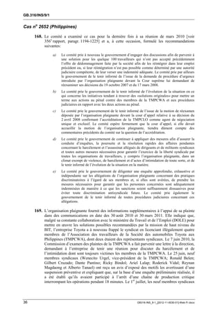GB.316/INS/9/1


Cas no 2652 (Philippines)

     168. Le comité a examiné ce cas pour la dernière fois à sa réunion de mars 2010 [voir
           356e rapport, paragr. 1194-1225] et a, à cette occasion, formulé les recommandations
           suivantes:

                 a)   Le comité prie à nouveau le gouvernement d’engager des discussions afin de parvenir à
                      une solution pour les quelque 100 travailleurs qui n’ont pas accepté précédemment
                      l’offre de dédommagement faite par la société afin de les réintégrer dans leur emploi
                      précédent ou, si leur réintégration n’est pas possible comme déterminé par une autorité
                      judiciaire compétente, de leur verser une indemnité adéquate. Le comité prie par ailleurs
                      le gouvernement de le tenir informé de l’issue de la demande de procédure d’urgence
                      introduite par l’organisation plaignante devant la Cour suprême lui demandant de
                      réexaminer ses décisions du 19 octobre 2007 et du 17 mars 2008.
                 b)   Le comité prie le gouvernement de le tenir informé de l’évolution de la situation en ce
                      qui concerne les initiatives tendant à trouver des «solutions originales» pour mettre un
                      terme aux actions au pénal contre des membres de la TMPCWA et aux procédures
                      judiciaires en rapport avec les deux actions au pénal.
                 c)   Le comité prie le gouvernement de le tenir informé de l’issue de la motion de réexamen
                      déposée par l’organisation plaignante devant la cour d’appel relative à sa décision du
                      2 avril 2008 confirmant l’accréditation de la TMPCLO comme agent de négociation
                      unique et exclusif. Le comité espère fermement que la cour d’appel, si elle devait
                      accueillir la motion de l’organisation plaignante, tiendra dûment compte des
                      commentaires précédents du comité sur la question de l’accréditation.
                 d)   Le comité prie le gouvernement de continuer à appliquer des mesures afin d’assurer la
                      conduite d’enquêtes, la poursuite et la résolution rapides des affaires pendantes
                      concernant le harcèlement et l’assassinat allégués de dirigeants et de militants syndicaux
                      et toutes autres mesures nécessaires pour garantir l’exercice de la liberté syndicale par
                      toutes les organisations de travailleurs, y compris l’organisation plaignante, dans un
                      climat exempt de violence, de harcèlement et d’actes d’intimidation de toute sorte, et de
                      le tenir informé de l’évolution de la situation en la matière.
                 e)   Le comité prie le gouvernement de diligenter une enquête approfondie, exhaustive et
                      indépendante sur les allégations de l’organisation plaignante concernant des pratiques
                      discriminatoires à l’égard de ses membres et, si elles sont avérées, de prendre les
                      mesures nécessaires pour garantir que les personnes concernées sont adéquatement
                      indemnisées de manière à ce que les sanctions soient suffisamment dissuasives pour
                      éviter toute discrimination antisyndicale future. Le comité prie également le
                      gouvernement de le tenir informé de toutes procédures judiciaires concernant ces
                      allégations.

     169. L’organisation plaignante fournit des informations supplémentaires à l’appui de sa plainte
           dans des communications en date des 30 août 2010 et 30 mars 2011. Elle indique que,
           malgré sa constante collaboration avec le ministère du Travail et de l’Emploi (DOLE) pour
           mettre en œuvre les solutions possibles recommandées par la mission de haut niveau du
           BIT, l’entreprise Toyota a à nouveau frappé le syndicat en licenciant illégalement quatre
           membres de l’Association des travailleurs de la Société des automobiles Toyota aux
           Philippines (TMPCWA), dont deux étaient des représentants syndicaux. Le 7 juin 2010, la
           Commission d’examen des plaintes de la TMPCWA a fait parvenir une lettre à la direction,
           demandant à l’entreprise de tenir une réunion pour discuter du harcèlement et de
           l’intimidation dont sont toujours victimes les membres de la TMPCWA. Le 25 juin, neuf
           membres syndicaux (Wenecito Urgel, vice-président de la TMPCWA; Ronald Belen;
           Gilbert Cruzado; Dante Pantino; Ricky Bindol; Ariel Lalap; Roderick Vidal; Reynan
           Magdaong et Alberto Tanael) ont reçu un avis d’exposé des motifs les avertissant d’une
           suspension préventive et expliquant que, sur la base d’une enquête préliminaire réalisée, il
           a été établi qu’ils avaient participé à l’arrêt d’une chaîne de production critique
           interrompant les opérations pendant 18 minutes. Le 1er juillet, les neuf membres syndicaux



36                                                                       GB316-INS_9-1_[2012-11-0030-01]-Web-Fr.docx
 