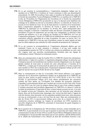 GB.316/INS/9/1


     174. En ce qui concerne la recommandation e), l’organisation plaignante indique que les
           membres de la TMPCWA à l’intérieur de l’usine continuent à subir une discrimination
           antisyndicale. En 2009, 86 travailleurs (huit cadres et membres du Syndicat des cadres de
           la Société des automobiles Toyota (Philippines) (TMPCSU), six membres de la TMPCWA
           et plus de 70 membres de l’Organisation des travailleurs de la Société des automobiles
           Toyota (Philippines) (TMPCLO)) ont présenté un reçu à la direction pour bénéficier des
           avantages de la cafétéria au titre de la convention collective. La direction de Toyota les a
           accusés d’avoir falsifié les reçus. En cas de faute prouvée, la sanction est le licenciement.
           Selon l’organisation plaignante, la direction de Toyota a ignoré la demande de la
           TMPCWA de représenter ses six membres. Le 28 mars 2011, après pratiquement deux
           années d’enquête, la direction a finalement rendu une décision concernant la plupart des
           travailleurs (15 jours de suspension), qui ont réagi avec soulagement. La décision n’était
           toutefois pas définitive en ce qui concerne les membres de la TMPCWA; de l’avis de
           l’organisation plaignante, Toyota et la TMPCLO ont délibérément choisi un moment où la
           convention collective approchait de sa date d’expiration. En outre, en janvier 2011, les
           membres de la TMPCWA n’ont pas reçu d’incitations comme les autres salariés de base
           pour les efforts déployés pour atteindre les cibles annuelles de production de l’entreprise.

     175. En ce qui concerne la recommandation d), l’organisation plaignante déplore que non
           seulement Toyota est la seule entreprise à continuer à ne pas tenir compte des
           recommandations passées de l’OIT et à refuser une solution aux problèmes en cours, mais
           elle s’oppose aussi aux nouvelles recommandations formulées dans une logique de
           confrontation, comme l’illustrent les événements récents.

     176. Dans une communication en date du 8 juillet 2012, la TMPCWA fournit des informations
           additionnelles à l’appui de sa plainte. L’organisation plaignante allègue en particulier que
           l’entreprise poursuit son harcèlement des membres licenciés illégalement avec des charges
           pénales montées de toute pièce et commet des actes antisyndicaux à l’encontre de la
           TMPCWA, y compris par le licenciement de quatre de ses membres et la mise à pied d’un
           autre membre en 2010. Sur ce dernier point, l’organisation plaignante indique qu’elle a fait
           appel du rejet de son cas par la NLRC devant la cour d’appel.

     177. Dans sa communication en date du 15 novembre 2010 faisant référence à ses rapports
           antérieurs sur les discussions exploratoires fondées sur la proposition de la TMPCWA de
           retirer les deux actions au pénal restantes (IS no 01-1-3534, 02-621 et IS no 01-1-3538,
           02-620), le gouvernement indique qu’il avait obtenu précédemment des assurances
           verbales des deux parties sur l’éventualité d’un abandon des poursuites judiciaires.
           Cependant, le gouvernement déclare que l’incident qui a eu lieu au sein d’une usine Toyota
           le 5 juin 2010 a mis fin à tous les progrès obtenus dans le sens d’une solution originale.
           L’incident concernait neuf travailleurs appartenant à la TMPCWA et a abouti à l’«arrêt de
           la chaîne de production» (l’équivalent de deux voitures) durant un poste de nuit. A la suite
           de l’enquête ouverte par l’entreprise, deux personnes ont été licenciées pour infraction
           directe, deux ont été licenciées pour mensonges, leur version des faits étant à l’opposé de
           celle des témoins; deux personnes ont été suspendues pendant trente jours; deux personnes
           ont reçu un avertissement; et une a été mise hors de cause. Dans une communication en
           date du 30 mai 2011, le gouvernement indique qu’au cours de sa réunion de juillet la
           commission exécutive technique de l’organe de surveillance du CTPS examinera les
           nouvelles allégations de la TMPCWA concernant le licenciement de quatre dirigeants et
           membres syndicaux.

     178. Sur la question de la réintégration des 100 travailleurs licenciés, comme demandée par la
           TMPCWA, le gouvernement est d’avis que la question ne peut plus être réglée. Dans une
           communication en date du 24 mai 2010, la société Toyota Motors (Philippines) déclare que
           la réintégration n’est pas possible étant donné que la Cour suprême a décidé définitivement
           de la validité des licenciements et de l’absence de droit des travailleurs licenciés à une



38                                                                  GB316-INS_9-1_[2012-11-0030-01]-Web-Fr.docx
 