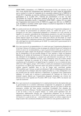 GB.316/INS/9/1


           (NOW-TMPC), demandeurs, et la TMPCLO, intervenante de fait, ont convenu en juin
           2011 d’une élection par consentement pour déterminer qui serait l’agent de négociation
           seul et exclusif à la suite de l’expiration de la convention collective de la TMPCLO le
           30 juin 2011. Cependant, au cours des conférences de préélection, la TMPCWA a retiré sa
           participation et, le 12 juillet 2011, l’élection par consentement a eu lieu. Au total,
           738 membres de l’unité de négociation syndicale de base ont voté sur l’ensemble des
           796 électeurs admissibles inscrits. L’organisation NOW-TMPC a obtenu 255 voix tandis
           que l’organisation intervenante de fait, la TMPCLO, a gagné avec 466 voix. La TMPCLO
           a été accréditée et reconnue comme agent unique et exclusif de négociation le 20 juillet
           2011, en l’absence de contestation.

     184. Le comité prend note des informations détaillées fournies par l’organisation plaignante et
           de la réponse du gouvernement sur plusieurs points. Le comité note qu’il y a une
           divergence de vues entre l’organisation plaignante et l’entreprise en ce qui concerne la
           légalité et le caractère antisyndical des licenciements prononcés à la suite d’un incident
           qui a eu lieu en juin 2010, mais observe l’indication du gouvernement selon laquelle la
           plainte déposée auprès de la NLRC a été rejetée pour absence de bien-fondé. Le comité
           observe également les indications fournies par l’organisation plaignante selon lesquelles
           elle a fait appel du rejet de la plainte par la NLRC. Le comité prie le gouvernement de le
           tenir informé du résultat.

     185. En ce qui concerne la recommandation a), le comité note que l’organisation plaignante est
           d’avis que l’absence d’évolution est due au manque de volonté de la part de l’entreprise de
           mettre en œuvre les recommandations, et que le gouvernement estime que la question ne
           peut plus être réglée compte tenu du fait que l’entreprise a récemment fait savoir par écrit
           que la réintégration n’est pas possible puisque la Cour suprême a rendu son jugement
           définitif sur la validité du licenciement et l’absence de droit des travailleurs licenciés à
           une indemnité de licenciement et a proposé une aide financière (acceptée par 141 des
           233 travailleurs de la TMPCWA licenciés, selon l’entreprise) ainsi que d’autres formes
           d’assistance. Réitérant les principes de la liberté syndicale qu’il a énoncés dans les
           conclusions qu’il a formulées à cet égard lorsqu’il a examiné ce cas à sa réunion de mars
           2010 [voir 356e rapport, paragr. 1215-1216], le comité prie instamment le gouvernement
           de poursuivre ses efforts pour intervenir auprès des parties de manière à parvenir à une
           solution négociée équitable dans ce cas de longue date concernant quelque
           100 travailleurs qui n’ont pas accepté précédemment l’offre de dédommagement faite par
           la société afin de les réintégrer dans leur emploi précédent ou, si leur réintégration n’est
           pas possible pour des raisons objectives et impérieuses, le paiement d’une compensation
           adéquate. Le comité prie à nouveau le gouvernement de l’informer de l’issue de la
           demande urgente déposée par l’organisation plaignante demandant une révision des
           décisions de la Cour suprême du 19 octobre 2007 et du 17 mars 2008 et de fournir une
           copie de la décision.

     186. En ce qui concerne la recommandation b), le comité prend note de la description faite par
           le gouvernement de sa tentative infructueuse d’approcher les plaignants en septembre
           2010 et de l’indication du gouvernement selon laquelle, bien qu’il ait réussi à obtenir des
           assurances verbales des deux parties concernant l’éventualité d’un abandon des
           poursuites devant les tribunaux, l’incident susmentionné dans l’usine Toyota le 5 juin 2010
           a mis un terme à tous les progrès initiaux. Le comité prend également note des
           informations additionnelles fournies par l’organisation plaignante sur les dernières
           audiences concernant ce cas en 2012. Le comité veut croire que ces procédures – qui ont
           été lancées il y a plus de dix ans – seront finalement rejetées ou retirées compte tenu du
           temps écoulé et des conclusions formulées par le comité sur cette question au fil des ans.




40                                                                 GB316-INS_9-1_[2012-11-0030-01]-Web-Fr.docx
 
