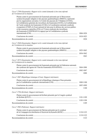GB.316/INS/9/1


Cas n° 2709 (Guatemala): Rapport où le comité demande à être tenu informé
de l’évolution de la situation
        Plainte contre le gouvernement du Guatemala présentée par le Mouvement
        syndical du peuple indigène et des paysans guatémaltèques (MSICG), représenté
        par les organisations suivantes: le Comité des paysans de l’Altiplano (CCDA),
        la Confédération générale des travailleurs du Guatemala (CGTG), la Confédération
        de l’unité syndicale du Guatemala (CUSG), la Coordination nationale syndicale
        et populaire (CNSP), le Front national de lutte pour la défense des services publics
        et des ressources naturelles (FNL) et l’Union syndicale des travailleurs
        du Guatemala (UNSITRAGUA) appuyé par la Confédération syndicale
        internationale (CSI) ....................................................................................................... 1004-1024
        Conclusions du comité .................................................................................................. 1018-1023
Recommandations du comité ..................................................................................................           1024

Cas n° 2840 (Guatemala): Rapport où le comité demande à être tenu informé
de l’évolution de la situation
        Plainte contre le gouvernement du Guatemala présentée par le Mouvement
        syndical du peuple indigène et des paysans guatémaltèques (MSICG) ........................ 1025-1063
     Conclusions du comité .................................................................................................. 1054-1062
Recommandations du comité ..................................................................................................       1063

Cas n° 2872 (Guatemala): Rapport où le comité demande à être tenu informé
de l’évolution de la situation
        Plainte contre le gouvernement du Guatemala présentée par la Fédération nationale
        des syndicats des agents de l’Etat du Guatemala (FENASTEG) .................................. 1064-1088
        Conclusions du comité .................................................................................................. 1082-1087
Recommandations du comité ..................................................................................................           1088

Cas n° 2807 (République islamique d’Iran): Rapport intérimaire
        Plainte contre le gouvernement de la République islamique d’Iran présentée
        par la Confédération syndicale internationale (CSI) ..................................................... 1089-1100
        Conclusions du comité .................................................................................................. 1097-1099
Recommandations du comité ..................................................................................................           1100

Cas n° 2794 (Kiribati): Rapport intérimaire
        Plainte contre le gouvernement de Kiribati présentée par le Congrès syndical
        de Kiribati (KTUC) ....................................................................................................... 1101-1109
        Conclusions du comité .................................................................................................. 1105-1108
Recommandations du comité ..................................................................................................           1109

Cas n° 2902 (Pakistan): Rapport intérimaire
        Plainte contre le gouvernement du Pakistan présentée par le syndicat
        de la Compagnie de distribution d’électricité de Karachi (KESC) ............................... 1110-1123
     Conclusions du comité .................................................................................................. 1119-1122
Recommandations du comité ..................................................................................................       1123




GB316-INS_9-1_[2012-11-0030-01]-Web-Fr.docx                                                                                                 v
 