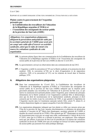 GB.316/INS/9/1


CAS N° 2861

RAPPORT OÙ LE COMITÉ DEMANDE À ÊTRE TENU INFORMÉ DE L’ÉVOLUTION DE LA SITUATION

Plainte contre le gouvernement de l’Argentine
présentée par
– la Confédération des travailleurs de l’éducation
   de la République argentine (CTERA) et
– l’Association des enseignants du secteur public
   de la province de San Luis (ASDE)

Allégations: Les organisations plaignantes
allèguent la persécution antisyndicale subie par
la secrétaire générale de l’ASDE pour avoir pris
un congé sans solde afin d’exercer ses activités
syndicales, ainsi que le refus de retenir à la
source les cotisations syndicales de cette
organisation

     195. La présente plainte figure dans une communication de la Confédération des travailleurs de
              l’éducation de la République argentine (CTERA) et de l’Association des enseignants du
              secteur public de la province de San Luis (ASDE) en date du 12 avril 2011.

     196. Le gouvernement a envoyé ses observations dans une communication de mai 2012.

     197. L’Argentine a ratifié la convention (no 87) sur la liberté syndicale et la protection du droit
              syndical, 1948, la convention (no 98) sur le droit d’organisation et de négociation
              collective, 1949, et la convention (no 151) sur les relations de travail dans la fonction
              publique, 1978.

A.    Allégations des organisations plaignantes

     198. Dans leur communication du 12 avril 2011, la Confédération des travailleurs de
              l’éducation de la République argentine (CTERA) et l’Association des enseignants du
              secteur public de la province de San Luis (ASDE) indiquent que la situation porte
              gravement préjudice aux travailleurs de l’éducation de la province de San Luis, ce qui
              motive la soumission de la présente plainte contre l’Argentine, pour violation des principes
              élémentaires de la liberté syndicale et de l’organisation syndicale libre et démocratique,
              ainsi que du droit de reconnaissance de la représentation syndicale, principes et droit
              consacrés par les traités et par les conventions de l’OIT, et que garantit la législation de
              l’Argentine inscrite dans la Constitution nationale (article 14bis, article 75, alinéa 22, et
              d’autres dispositions légales en vigueur auxquelles il sera fait référence).

     199. Les organisations plaignantes indiquent que leur plainte se réfère aux mesures prises par
              l’Etat de la province de San Luis, mesures discriminatoires et arbitraires de persécution
              syndicale à l’encontre de Mme María Inés Quattropani, secrétaire générale de l’ASDE et
              membre du conseil exécutif de la CTERA. Elles ajoutent que Mme Quattropani est menacée
              de licenciement pour avoir pris un congé sans solde, conformément à l’article 48 de la loi
              no 23551, ainsi que la CTERA en a informé la province, son employeur. Elles indiquent
              aussi que, par ailleurs, la province de San Luis ne procède pas à la retenue des cotisations
              syndicales en faveur de l’ASDE alors que cet avantage est octroyé à d’autres organisations
              du secteur public qui jouissent d’un statut juridique identique.



44                                                                     GB316-INS_9-1_[2012-11-0030-01]-Web-Fr.docx
 
