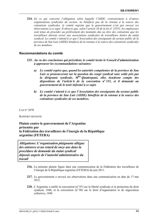 GB.316/INS/9/1


        214. En ce qui concerne l’allégation selon laquelle l’ASDE, contrairement à d’autres
               organisations syndicales du secteur, ne bénéficie pas de la retenue à la source des
               cotisations syndicales, le comité regrette que le gouvernement n’ait pas envoyé ses
               observations à ce sujet. Il observe que, selon l’article 38 de la loi no 23551, les employeurs
               sont tenus de procéder au prélèvement des montants dus au titre des cotisations que les
               travailleurs doivent verser aux associations syndicales de travailleurs dotées du statut
               syndical. Le comité s’attend à ce que l’Association des enseignants du secteur public de la
               province de San Luis (ASDE) bénéficie de la retenue à la source des cotisations syndicales
               de ses membres.

Recommandations du comité

        215. Au vu des conclusions qui précèdent, le comité invite le Conseil d’administration
             à approuver les recommandations suivantes:

               a)     Le comité espère que, quand les autorités compétentes de la province de San
                      Luis se prononceront sur la question du congé syndical sans solde pris par
                      la dirigeante syndicale, Mme Quattropani, elles tiendront compte des
                      dispositions de l’article 6 de la convention no 151, et il demande au
                      gouvernement de le tenir informé à ce sujet.

               b)     Le comité s’attend à ce que l’Association des enseignants du secteur public
                      de la province de San Luis (ASDE) bénéficie de la retenue à la source des
                      cotisations syndicales de ses membres.


CAS N° 2870

RAPPORT DÉFINITIF

Plainte contre le gouvernement de l’Argentine
présentée par
la Fédération des travailleurs de l’énergie de la République
argentine (FETERA)

Allégations: L’organisation plaignante allègue
des entraves et un retard de onze ans dans la
procédure de demande du statut syndical
déposée auprès de l’autorité administrative du
travail

        216. La présente plainte figure dans une communication de la Fédération des travailleurs de
               l’énergie de la République argentine (FETERA) de juin 2011.

        217. Le gouvernement a envoyé ses observations dans une communication en date du 17 mai
               2012.

        218. L’Argentine a ratifié la convention (no 87) sur la liberté syndicale et la protection du droit
               syndical, 1948, et la convention (no 98) sur le droit d’organisation et de négociation
               collective, 1949.




GB316-INS_9-1_[2012-11-0030-01]-Web-Fr.docx                                                               49
 