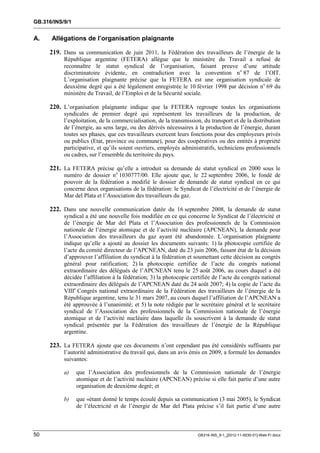 GB.316/INS/9/1


A.    Allégations de l’organisation plaignante

     219. Dans sa communication de juin 2011, la Fédération des travailleurs de l’énergie de la
           République argentine (FETERA) allègue que le ministère du Travail a refusé de
           reconnaître le statut syndical de l’organisation, faisant preuve d’une attitude
           discriminatoire évidente, en contradiction avec la convention no 87 de l’OIT.
           L’organisation plaignante précise que la FETERA est une organisation syndicale de
           deuxième degré qui a été légalement enregistrée le 10 février 1998 par décision no 69 du
           ministère du Travail, de l’Emploi et de la Sécurité sociale.

     220. L’organisation plaignante indique que la FETERA regroupe toutes les organisations
           syndicales de premier degré qui représentent les travailleurs de la production, de
           l’exploitation, de la commercialisation, de la transmission, du transport et de la distribution
           de l’énergie, au sens large, ou des dérivés nécessaires à la production de l’énergie, durant
           toutes ses phases, que ces travailleurs exercent leurs fonctions pour des employeurs privés
           ou publics (Etat, province ou commune), pour des coopératives ou des entités à propriété
           participative, et qu’ils soient ouvriers, employés administratifs, techniciens professionnels
           ou cadres, sur l’ensemble du territoire du pays.

     221. La FETERA précise qu’elle a introduit sa demande de statut syndical en 2000 sous le
           numéro de dossier no 1030777/00. Elle ajoute que, le 22 septembre 2006, le fondé de
           pouvoir de la fédération a modifié le dossier de demande de statut syndical en ce qui
           concerne deux organisations de la fédération: le Syndicat de l’électricité et de l’énergie de
           Mar del Plata et l’Association des travailleurs du gaz.

     222. Dans une nouvelle communication datée du 16 septembre 2008, la demande de statut
           syndical a été une nouvelle fois modifiée en ce qui concerne le Syndicat de l’électricité et
           de l’énergie de Mar del Plata et l’Association des professionnels de la Commission
           nationale de l’énergie atomique et de l’activité nucléaire (APCNEAN), la demande pour
           l’Association des travailleurs du gaz ayant été abandonnée. L’organisation plaignante
           indique qu’elle a ajouté au dossier les documents suivants: 1) la photocopie certifiée de
           l’acte du comité directeur de l’APCNEAN, daté du 23 juin 2006, faisant état de la décision
           d’approuver l’affiliation du syndicat à la fédération et soumettant cette décision au congrès
           général pour ratification; 2) la photocopie certifiée de l’acte du congrès national
           extraordinaire des délégués de l’APCNEAN tenu le 25 août 2006, au cours duquel a été
           décidée l’affiliation à la fédération; 3) la photocopie certifiée de l’acte du congrès national
           extraordinaire des délégués de l’APCNEAN daté du 24 août 2007; 4) la copie de l’acte du
           VIIIe Congrès national extraordinaire de la Fédération des travailleurs de l’énergie de la
           République argentine, tenu le 31 mars 2007, au cours duquel l’affiliation de l’APCNEAN a
           été approuvée à l’unanimité; et 5) la note rédigée par le secrétaire général et le secrétaire
           syndical de l’Association des professionnels de la Commission nationale de l’énergie
           atomique et de l’activité nucléaire dans laquelle ils souscrivent à la demande de statut
           syndical présentée par la Fédération des travailleurs de l’énergie de la République
           argentine.

     223. La FETERA ajoute que ces documents n’ont cependant pas été considérés suffisants par
           l’autorité administrative du travail qui, dans un avis émis en 2009, a formulé les demandes
           suivantes:

           a)    que l’Association des professionnels de la Commission nationale de l’énergie
                 atomique et de l’activité nucléaire (APCNEAN) précise si elle fait partie d’une autre
                 organisation de deuxième degré; et

           b)    que «étant donné le temps écoulé depuis sa communication (3 mai 2005), le Syndicat
                 de l’électricité et de l’énergie de Mar del Plata précise s’il fait partie d’une autre



50                                                                   GB316-INS_9-1_[2012-11-0030-01]-Web-Fr.docx
 