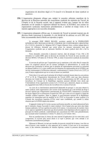 GB.316/INS/9/1


                      organisation de deuxième degré et s’il souscrit à la demande de statut syndical en
                      question».

        224. L’organisation plaignante allègue que, malgré le caractère arbitraire manifeste de la
               décision de la Direction nationale des associations syndicale du ministère du Travail, de
               l’Emploi et de la Sécurité sociale, tant il apparait évident que l’unique but de telles
               demandes est de retarder le règlement définitif du dossier, la FETERA, tout comme les
               organisations syndicales mentionnées précédemment, a satisfait en temps voulu et de
               manière appropriée à ces nouvelles demandes.

        225. L’organisation plaignante affirme que, le ministère du Travail ne prenant toujours pas de
               décision finale concernant la demande, il a été décidé de lui adresser en avril 2001 une
               lettre recommandée dont le libellé est reproduit ci-après:

                            Je soussigné JOSÉ JORGE RIGANE, secrétaire général de la FÉDÉRATION
                      GÉNÉRALE DES TRAVAILLEURS DE L’ÉNERGIE DE LA RÉPUBLIQUE ARGENTINE
                      (F.e.T.E.R.A.), domicilié Av. Belgrano 845 (3e étage) à Buenos Aires, comme indiqué dans le
                      dossier de référence, demande que soient prises les mesures nécessaires pour que
                      l’organisation syndicale que je représente bénéficie du statut syndical dont elle a fait la
                      demande.
                            Notre demande, renouvelée à plusieurs reprises, date de presque 11 ans. Elle a été
                      introduite le 5 juillet 2000, après la décision du ministère du Travail de nous accorder, par
                      décision MTSS no 69 datée du 10 février 1998, le statut d’association syndicale de deuxième
                      degré.
                            Il convient de préciser que l’organisation que je représente a été créée dans le respect de
                      toutes les exigences prévues par les normes juridiques et administratives. Il ressort des
                      décisions qui constituent le dossier que le domaine de représentation personnel ou territorial
                      est dûment établi et il n’y a pas conflit entre les domaines de représentation de la FeTERA, qui
                      ont été communiqués à la Direction nationale, conformément à l’article 28 de la loi 23551, et
                      ceux d’autres organisations qui ne se sont en aucun cas manifesté.
                            Notre droit n’est autre que le principe de la liberté syndicale énoncé dans les conventions
                      nos 87 et 98 de l’Organisation internationale du Travail (OIT), ainsi que dans plusieurs
                      décisions du Comité de liberté syndicale du Conseil d’administration du BIT, afin que les
                      travailleurs de l’énergie de la République argentine puissent défendre leurs droits par
                      l’intermédiaire d’une organisation comme la F.e.T.E.R.A qui a démontré, depuis sa création,
                      un engagement sans faille en faveur des travailleurs de ce secteur d’activité.
                            Au cours de ce cheminement administratif déplorable de presque 11 ans pour obtenir le
                      statut syndical, notre organisation a été victime d’une législation qui a été montrée du doigt à
                      diverses reprises par l’Organisation internationale du Travail (OIT), notamment à l’occasion
                      du récent rapport de la commission d’experts de l’OIT qui a émis un avis négatif à l’égard du
                      «modèle syndical argentin». Dans ce rapport, le gouvernement national de la République
                      argentine est instamment prié de modifier la loi 23551 et d’accorder le statut syndical à la
                      Centrale des travailleurs argentins (CTA), notre sœur confédérale, qui connaît la même
                      situation que la FeTERA depuis des années.
                            Il apparaît évident qu’il n’existe aucune justification possible au retard administratif pris
                      par le ministère chargé d’accorder le statut syndical. Cela d’autant plus que notre plus haute
                      instance judiciaire, la Cour suprême de justice de la nation, s’est prononcée de manière claire
                      sur le sujet en signalant les directions que devait prendre notre législation afin de respecter les
                      principes de liberté syndicale, conformément aux conventions de l’OIT cités précédemment,
                      que reconnaît notre Constitution à l’article 75, alinéa 22, et à l’article 14bis.
                           Rien ne justifiant donc le silence de cette autorité d’application qui nie notre droit, nous
                      comprenons, et n’avons plus aucun doute à ce sujet à présent, que votre attitude à un
                      fondement essentiellement politique.
                            Monsieur le Ministre, en tant que membre du pouvoir exécutif de la nation, vous êtes en
                      droit d’exercer votre mandat en vous appuyant sur le mérite, le bon sens et la convenance
                      mais, si des solutions demandées de manière légitime, comme la présente demande, sont



GB316-INS_9-1_[2012-11-0030-01]-Web-Fr.docx                                                                           51
 