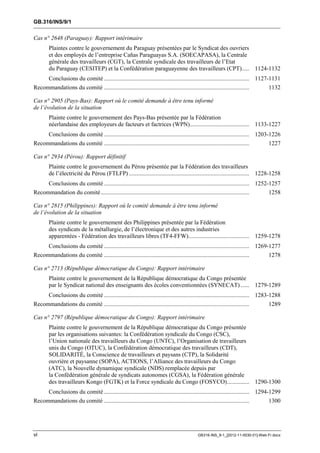 GB.316/INS/9/1


Cas n° 2648 (Paraguay): Rapport intérimaire
        Plaintes contre le gouvernement du Paraguay présentées par le Syndicat des ouvriers
        et des employés de l’entreprise Cañas Paraguayas S.A. (SOECAPASA), la Centrale
        générale des travailleurs (CGT), la Centrale syndicale des travailleurs de l’Etat
        du Paraguay (CESITEP) et la Confédération paraguayenne des travailleurs (CPT)..... 1124-1132
        Conclusions du comité .................................................................................................. 1127-1131
Recommandations du comité ..................................................................................................       1132

Cas n° 2905 (Pays-Bas): Rapport où le comité demande à être tenu informé
de l’évolution de la situation
        Plainte contre le gouvernement des Pays-Bas présentée par la Fédération
        néerlandaise des employeurs de facteurs et factrices (WPN) ........................................ 1133-1227
        Conclusions du comité .................................................................................................. 1203-1226
Recommandations du comité ..................................................................................................       1227

Cas n° 2934 (Pérou): Rapport définitif
        Plainte contre le gouvernement du Pérou présentée par la Fédération des travailleurs
        de l’électricité du Pérou (FTLFP) ................................................................................. 1228-1258
     Conclusions du comité .................................................................................................. 1252-1257
Recommandation du comité ....................................................................................................      1258

Cas n° 2815 (Philippines): Rapport où le comité demande à être tenu informé
de l’évolution de la situation
        Plainte contre le gouvernement des Philippines présentée par la Fédération
        des syndicats de la métallurgie, de l’électronique et des autres industries
        apparentées - Fédération des travailleurs libres (TF4-FFW)......................................... 1259-1278
        Conclusions du comité .................................................................................................. 1269-1277
Recommandations du comité ..................................................................................................       1278

Cas n° 2713 (République démocratique du Congo): Rapport intérimaire
        Plainte contre le gouvernement de la République démocratique du Congo présentée
        par le Syndicat national des enseignants des écoles conventionnées (SYNECAT) ...... 1279-1289
        Conclusions du comité .................................................................................................. 1283-1288
Recommandations du comité ..................................................................................................       1289

Cas n° 2797 (République démocratique du Congo): Rapport intérimaire
        Plainte contre le gouvernement de la République démocratique du Congo présentée
        par les organisations suivantes: la Confédération syndicale du Congo (CSC),
        l’Union nationale des travailleurs du Congo (UNTC), l’Organisation de travailleurs
        unis du Congo (OTUC), la Confédération démocratique des travailleurs (CDT),
        SOLIDARITÉ, la Conscience de travailleurs et paysans (CTP), la Solidarité
        ouvrière et paysanne (SOPA), ACTIONS, l’Alliance des travailleurs du Congo
        (ATC), la Nouvelle dynamique syndicale (NDS) remplacée depuis par
        la Confédération générale de syndicats autonomes (CGSA), la Fédération générale
        des travailleurs Kongo (FGTK) et la Force syndicale du Congo (FOSYCO) ............... 1290-1300
        Conclusions du comité .................................................................................................. 1294-1299
Recommandations du comité ..................................................................................................       1300




vi                                                                                            GB316-INS_9-1_[2012-11-0030-01]-Web-Fr.docx
 