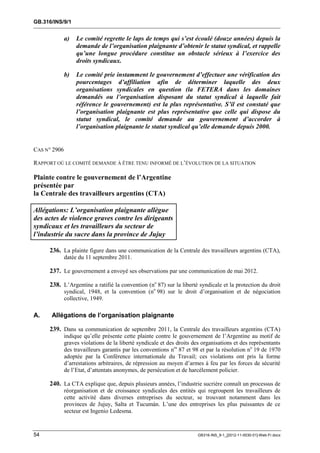 GB.316/INS/9/1


              a)   Le comité regrette le laps de temps qui s’est écoulé (douze années) depuis la
                   demande de l’organisation plaignante d’obtenir le statut syndical, et rappelle
                   qu’une longue procédure constitue un obstacle sérieux à l’exercice des
                   droits syndicaux.

              b)   Le comité prie instamment le gouvernement d’effectuer une vérification des
                   pourcentages d’affiliation afin de déterminer laquelle des deux
                   organisations syndicales en question (la FETERA dans les domaines
                   demandés ou l’organisation disposant du statut syndical à laquelle fait
                   référence le gouvernement) est la plus représentative. S’il est constaté que
                   l’organisation plaignante est plus représentative que celle qui dispose du
                   statut syndical, le comité demande au gouvernement d’accorder à
                   l’organisation plaignante le statut syndical qu’elle demande depuis 2000.


CAS N° 2906

RAPPORT OÙ LE COMITÉ DEMANDE À ÊTRE TENU INFORMÉ DE L’ÉVOLUTION DE LA SITUATION

Plainte contre le gouvernement de l’Argentine
présentée par
la Centrale des travailleurs argentins (CTA)

Allégations: L’organisation plaignante allègue
des actes de violence graves contre les dirigeants
syndicaux et les travailleurs du secteur de
l’industrie du sucre dans la province de Jujuy

     236. La plainte figure dans une communication de la Centrale des travailleurs argentins (CTA),
              datée du 11 septembre 2011.

     237. Le gouvernement a envoyé ses observations par une communication de mai 2012.

     238. L’Argentine a ratifié la convention (no 87) sur la liberté syndicale et la protection du droit
              syndical, 1948, et la convention (no 98) sur le droit d’organisation et de négociation
              collective, 1949.

A.    Allégations de l’organisation plaignante

     239. Dans sa communication de septembre 2011, la Centrale des travailleurs argentins (CTA)
              indique qu’elle présente cette plainte contre le gouvernement de l’Argentine au motif de
              graves violations de la liberté syndicale et des droits des organisations et des représentants
              des travailleurs garantis par les conventions nos 87 et 98 et par la résolution no 19 de 1970
              adoptée par la Conférence internationale du Travail; ces violations ont pris la forme
              d’arrestations arbitraires, de répression au moyen d’armes à feu par les forces de sécurité
              de l’Etat, d’attentats anonymes, de persécution et de harcèlement policier.

     240. La CTA explique que, depuis plusieurs années, l’industrie sucrière connaît un processus de
              réorganisation et de croissance syndicales des entités qui regroupent les travailleurs de
              cette activité dans diverses entreprises du secteur, se trouvant notamment dans les
              provinces de Jujuy, Salta et Tucumán. L’une des entreprises les plus puissantes de ce
              secteur est Ingenio Ledesma.


54                                                                      GB316-INS_9-1_[2012-11-0030-01]-Web-Fr.docx
 
