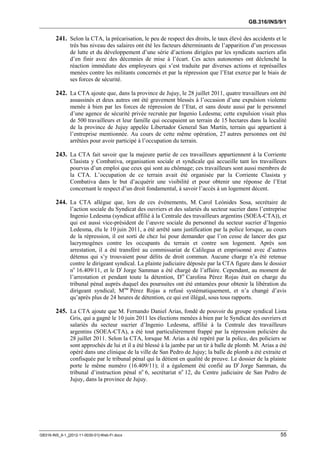 GB.316/INS/9/1


        241. Selon la CTA, la précarisation, le peu de respect des droits, le taux élevé des accidents et le
               très bas niveau des salaires ont été les facteurs déterminants de l’apparition d’un processus
               de lutte et du développement d’une série d’actions dirigées par les syndicats sucriers afin
               d’en finir avec des décennies de mise à l’écart. Ces actes autonomes ont déclenché la
               réaction immédiate des employeurs qui s’est traduite par diverses actions et représailles
               menées contre les militants concernés et par la répression que l’Etat exerce par le biais de
               ses forces de sécurité.

        242. La CTA ajoute que, dans la province de Jujuy, le 28 juillet 2011, quatre travailleurs ont été
               assassinés et deux autres ont été gravement blessés à l’occasion d’une expulsion violente
               menée à bien par les forces de répression de l’Etat, et sans doute aussi par le personnel
               d’une agence de sécurité privée recrutée par Ingenio Ledesma; cette expulsion visait plus
               de 500 travailleurs et leur famille qui occupaient un terrain de 15 hectares dans la localité
               de la province de Jujuy appelée Libertador General San Martín, terrain qui appartient à
               l’entreprise mentionnée. Au cours de cette même opération, 27 autres personnes ont été
               arrêtées pour avoir participé à l’occupation du terrain.

        243. La CTA fait savoir que la majeure partie de ces travailleurs appartiennent à la Corriente
               Clasista y Combativa, organisation sociale et syndicale qui accueille tant les travailleurs
               pourvus d’un emploi que ceux qui sont au chômage; ces travailleurs sont aussi membres de
               la CTA. L’occupation de ce terrain avait été organisée par la Corriente Clasista y
               Combativa dans le but d’acquérir une visibilité et pour obtenir une réponse de l’Etat
               concernant le respect d’un droit fondamental, à savoir l’accès à un logement décent.

        244. La CTA allègue que, lors de ces événements, M. Carol Leónides Sosa, secrétaire de
               l’action sociale du Syndicat des ouvriers et des salariés du secteur sucrier dans l’entreprise
               Ingenio Ledesma (syndicat affilié à la Centrale des travailleurs argentins (SOEA-CTA)), et
               qui est aussi vice-président de l’œuvre sociale du personnel du secteur sucrier d’Ingenio
               Ledesma, élu le 10 juin 2011, a été arrêté sans justification par la police lorsque, au cours
               de la répression, il est sorti de chez lui pour demander que l’on cesse de lancer des gaz
               lacrymogènes contre les occupants du terrain et contre son logement. Après son
               arrestation, il a été transféré au commissariat de Calilegua et emprisonné avec d’autres
               détenus qui s’y trouvaient pour délits de droit commun. Aucune charge n’a été retenue
               contre le dirigeant syndical. La plainte judiciaire déposée par la CTA figure dans le dossier
               no 16.409/11, et le Dr Jorge Samman a été chargé de l’affaire. Cependant, au moment de
               l’arrestation et pendant toute la détention, Dre Carolina Pérez Rojas était en charge du
               tribunal pénal auprès duquel des poursuites ont été entamées pour obtenir la libération du
               dirigeant syndical; Mme Pérez Rojas a refusé systématiquement, et n’a changé d’avis
               qu’après plus de 24 heures de détention, ce qui est illégal, sous tous rapports.

        245. La CTA ajoute que M. Fernando Daniel Arias, fondé de pouvoir du groupe syndical Lista
               Gris, qui a gagné le 10 juin 2011 les élections menées à bien par le Syndicat des ouvriers et
               salariés du secteur sucrier d’Ingenio Ledesma, affilié à la Centrale des travailleurs
               argentins (SOEA-CTA), a été tout particulièrement frappé par la répression policière du
               28 juillet 2011. Selon la CTA, lorsque M. Arias a été repéré par la police, des policiers se
               sont approchés de lui et il a été blessé à la jambe par un tir à balle de plomb. M. Arias a été
               opéré dans une clinique de la ville de San Pedro de Jujuy; la balle de plomb a été extraite et
               confisquée par le tribunal pénal qui la détient en qualité de preuve. Le dossier de la plainte
               porte le même numéro (16.409/11); il a également été confié au Dr Jorge Samman, du
               tribunal d’instruction pénal no 6, secrétariat no 12, du Centre judiciaire de San Pedro de
               Jujuy, dans la province de Jujuy.




GB316-INS_9-1_[2012-11-0030-01]-Web-Fr.docx                                                                55
 
