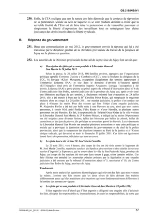 GB.316/INS/9/1


        250. Enfin, la CTA souligne que tant la nature des faits dénoncés que le contexte de répression
               de la protestation sociale au sein de laquelle ils se sont produits donnent à croire que la
               véritable finalité de l’Etat est de faire taire la protestation et de verrouiller purement et
               simplement la liberté d’expression des travailleurs tout en restreignant leur pleine
               jouissance des droits inscrits dans la liberté syndicale.

B.       Réponse du gouvernement

        251. Dans une communication de mai 2012, le gouvernement envoie la réponse qui lui a été
               transmise par le directeur général de la Direction provinciale du travail de la province de
               Jujuy sur la plainte en question.

        252. Les autorités de la Direction provinciale du travail de la province de Jujuy font savoir que:
                      a)    Description des faits qui se sont produits à Libertador General
                            San Martín le 28 juillet 2011
                             Selon la presse, le 20 juillet 2011, 600 familles environ, appuyées par l’organisation
                      politique appelée Corriente Clasista y Combativa (CCC), sous la houlette du dirigeant de la
                      CCC, M. Enrique «Kike» Mosquera, occupaient illégalement des terrains appartenant à
                      l’entreprise Ledesma SAAI et sise dans le domaine d’environ 15 hectares appelé
                      «El Triángulo» situé près de l’entreprise Ingenio Azucarero. Lorsque l’occupation a été
                      avérée, Ledesma SAAI a porté plainte au pénal auprès du tribunal d’instruction pénal no 6 du
                      Centre judiciaire San Pedro, autorité judiciaire de la province de Jujuy qui, après avoir tenté
                      une libération pacifique de ces terrains, a finalement ordonné leur évacuation au 28 juillet
                      2011; elle a été menée à bien par la Dre Carolina Pérez Rojas, qui remplaçait le magistrat
                      titulaire alors en congé. Le 28 juillet 2011, sur mandat judiciaire, la police s’est rendue sur
                      place à 6 heures du matin. Pour des raisons qui font l’objet d’une enquête judiciaire,
                      M. Alejandro Farfán a été tué par balle suite à une blessure au cou, ainsi que trois autres
                      personnes, à savoir MM. Ariel Farfán, Félix Reyes et Víctor Heredia, et plusieurs autres
                      personnes ont été blessées. En fait, le responsable de l’hôpital Oscar Orias de la ville voisine
                      de Libertador General San Martín, le Dr Roberto Maizel, a indiqué qu’au moins 30 personnes
                      ont été soignées pour diverses lésions, telles des blessures par balles de plomb, balles de
                      caoutchouc et des jets de pierres; dix policiers se trouvaient parmi les blessés. Les événements
                      de Libertador General San Martín ont entraîné plusieurs arrestations et une crise politique et
                      sociale qui a provoqué la démission du ministre du gouvernement et du chef de la police
                      provinciale, ainsi que la suspension des élections internes au Parti de la justice et à l’Union
                      civique radicale, qui devaient se tenir le dimanche 31 juillet 2011. Ces faits ont également
                      donné lieu à des poursuites judiciaires qui sont en cours.
                      b)    Les faits dont a été victime M. José María Castrillo
                            Le 20 août 2011, vers 6 heures, des coups de feu ont été tirés contre le logement de
                      M. José María Castrillo, secrétaire syndical du Syndicat des ouvriers et des salariés du secteur
                      sucrier d’Ingenio La Esperanza, qui se trouve dans la ville de San Pedro de Jujuy, province de
                      Jujuy; ces coups de feu auraient été tirés par deux tueurs à gage, selon certains médias. Ces
                      faits illicites ont entraîné les poursuites pénales prévues par la législation et une enquête
                      judiciaire a été ouverte par le tribunal d’instruction pénal no 5, secrétariat no 10, du Centre
                      judiciaire San Pedro de Jujuy, province de Jujuy.
                      Fondements
                            Après avoir analysé les questions déontologiques qui relèvent des faits que nous venons
                      de relater, j’estime une fois encore que les deux séries de faits doivent être traitées
                      différemment parce qu’elles traduisent des situations qui sont fondamentalement différentes à
                      la lumière des normes en vigueur.
                      a)    Les faits qui se sont produits à Libertador General San Martín le 28 juillet 2011
                            Il faut rappeler tout d’abord que l’Etat argentin a diligenté une enquête afin d’éclaircir
                      les faits, désigner les responsables et, éventuellement, évaluer les responsabilités, de sorte que




GB316-INS_9-1_[2012-11-0030-01]-Web-Fr.docx                                                                          57
 