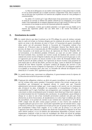 GB.316/INS/9/1

                       Le fléau de la délinquance est une réalité contre laquelle on lutte partout dans le monde,
                 et l’on ne saurait prétendre que sa simple occurrence compromette l’Etat, dans la mesure où
                 tout est fait pour que la poursuite et la sanction des coupables suivent les voies juridiques et
                 constitutionnelles.
                       Et, même s’il s’avérait qu’il s’agit effectivement d’une persécution contre M. Castrillo
                 au motif de ses activités en défense des intérêts collectifs de ses compagnons, on ne saurait
                 rendre l’Etat responsable de ces attaques illégitimes tant qu’il agit comme il le fait et qu’il met
                 ses ressources et son énergie au service de la poursuite pénale des coupables.
                       Par conséquent, j’estime que la plainte présentée à cet égard n’est pas fondée car la
                 réaction des organismes publics face aux délits dont a été victime M. Castrillo est
                 irréprochable.


C.    Conclusions du comité

     253. Le comité observe que dans le présent cas la CTA allègue les actes de violence suivants
           dans le cadre de la lutte et d’actions dirigées par les syndicats du secteur sucrier afin de
           mettre un terme à des décennies de mise à l’écart: i) l’assassinat de quatre travailleurs
           (deux autres ont été gravement blessés) à l’occasion de l’évacuation violente d’un
           domaine de 15 hectares dans la localité de Libertador General San Martín dans la
           province de Jujuy où se trouvaient plus de 500 travailleurs réclamant un logement décent.
           Cette évacuation a été menée par les forces de répression de l’Etat le 28 juillet 2011;
           ii) l’arrestation, et la détention pendant 24 heures, au cours de ces faits violents, de
           M. Carol Leñnides Sosa, secrétaire de l’action sociale du Syndicat des ouvriers et des
           salariés du secteur sucrier d’Ingenio Ledesma sans qu’il ait été accusé de quoi que ce soit,
           et l’agression par la police au moyen d’armes à feu contre M. Fernando Daniel Arias,
           fondé de pouvoir du même syndicat; iii) l’agression au moyen d’armes à feu perpétrée au
           petit matin dans la ville de San Pedro, province de Jujuy, contre le domicile du dirigeant
           syndical M. José María Castrillo, secrétaire syndical du Syndicat des ouvriers et des
           salariés du secteur sucrier d’Ingenio La Esperanza, le 20 août 2011 (le dirigeant syndical
           et sa famille se trouvaient alors chez eux), et l’incendie du véhicule du dirigeant (à son
           domicile) le 11 octobre 2011, également au petit matin.

     254. Le comité observe que, concernant ces allégations, le gouvernement envoie la réponse de
           la Direction du travail de la province de Jujuy.

     255. S’agissant des allégations relatives au décès de quatre travailleurs et aux blessures dont
           ont été victimes deux autres pendant l’évacuation violente d’un terrain occupé par des
           travailleurs qui réclamaient un logement décent, le comité note que l’autorité
           administrative provinciale indique que: i) une enquête a été ouverte sur ces événements
           afin d’éclaircir les faits, d’identifier les responsables et éventuellement d’évaluer les
           responsabilités qu’il s’agit d’attribuer aux protagonistes; par conséquent, toute décision
           concernant ces faits est prématurée pour le moment, étant donné qu’il faut tenir compte de
           cet éclaircissement lors de l’évaluation des conclusions; ii) actuellement, aucun élément à
           charge ne va dans le sens d’une éventuelle persécution syndicale non plus que d’une
           obstruction au droit d’association, de manifestation et à celui d’agir en défense des droits
           des travailleurs, ni ne permet de conclure à une violation des conventions nos 87 et 98 de
           l’OIT, compte tenu des faits connus jusqu’à présent, et sous réserve des résultats de
           l’enquête judiciaire qui est en cours; iii) les faits regrettables qui ont entraîné décès, coups
           et blessures relèvent de l’occupation de terrains privés par un groupe de personnes, et ils
           font actuellement l’objet d’une enquête; il n’y a donc pas de preuve à ce jour qu’il
           s’agissait d’une lutte collective en défense des droits des travailleurs d’Ingenio ou de tout
           autre intérêt syndical; et iv) à la lumière des informations disponibles à présent, aucune
           organisation syndicale n’était en train de revendiquer des droits du travail de quelque
           nature que ce soit lorsque les forces de sécurité sont intervenues; par ailleurs, le mandat




60                                                                         GB316-INS_9-1_[2012-11-0030-01]-Web-Fr.docx
 