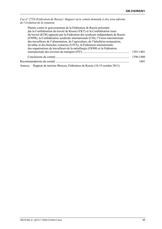 GB.316/INS/9/1


Cas n° 2758 (Fédération de Russie): Rapport où le comité demande à être tenu informé
de l’évolution de la situation
        Plainte contre le gouvernement de la Fédération de Russie présentée
        par la Confédération du travail de Russie (VKT) et la Confédération russe
        du travail (KTR) appuyée par la Fédération des syndicats indépendants de Russie
        (FNPR), la Confédération syndicale internationale (CSI), l’Union internationale
        des travailleurs de l’alimentation, de l’agriculture, de l’hôtellerie-restauration,
        du tabac et des branches connexes (UITA), la Fédération internationale
        des organisations de travailleurs de la métallurgie (FIOM) et la Fédération
        internationale des ouvriers du transport (ITF)............................................................... 1301-1401
        Conclusions du comité .................................................................................................. 1396-1400
Recommandations du comité ..................................................................................................       1401
Annexe. Rapport de mission Moscou, Fédération de Russie (10-15 octobre 2011)




GB316-INS_9-1_[2012-11-0030-01]-Web-Fr.docx                                                                                            vii
 