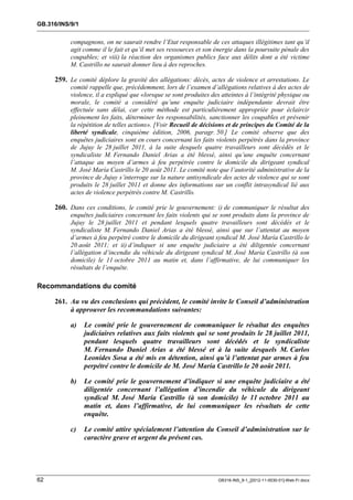 GB.316/INS/9/1


           compagnons, on ne saurait rendre l’Etat responsable de ces attaques illégitimes tant qu’il
           agit comme il le fait et qu’il met ses ressources et son énergie dans la poursuite pénale des
           coupables; et viii) la réaction des organismes publics face aux délits dont a été victime
           M. Castrillo ne saurait donner lieu à des reproches.

     259. Le comité déplore la gravité des allégations: décès, actes de violence et arrestations. Le
           comité rappelle que, précédemment, lors de l’examen d’allégations relatives à des actes de
           violence, il a expliqué que «lorsque se sont produites des atteintes à l’intégrité physique ou
           morale, le comité a considéré qu’une enquête judiciaire indépendante devrait être
           effectuée sans délai, car cette méthode est particulièrement appropriée pour éclaircir
           pleinement les faits, déterminer les responsabilités, sanctionner les coupables et prévenir
           la répétition de telles actions». [Voir Recueil de décisions et de principes du Comité de la
           liberté syndicale, cinquième édition, 2006, paragr. 50.] Le comité observe que des
           enquêtes judiciaires sont en cours concernant les faits violents perpétrés dans la province
           de Jujuy le 28 juillet 2011, à la suite desquels quatre travailleurs sont décédés et le
           syndicaliste M. Fernando Daniel Arias a été blessé, ainsi qu’une enquête concernant
           l’attaque au moyen d’armes à feu perpétrée contre le domicile du dirigeant syndical
           M. José María Castrillo le 20 août 2011. Le comité note que l’autorité administrative de la
           province de Jujuy s’interroge sur la nature antisyndicale des actes de violence qui se sont
           produits le 28 juillet 2011 et donne des informations sur un conflit intrasyndical lié aux
           actes de violence perpétrés contre M. Castrillo.

     260. Dans ces conditions, le comité prie le gouvernement: i) de communiquer le résultat des
           enquêtes judiciaires concernant les faits violents qui se sont produits dans la province de
           Jujuy le 28 juillet 2011 et pendant lesquels quatre travailleurs sont décédés et le
           syndicaliste M. Fernando Daniel Arias a été blessé, ainsi que sur l’attentat au moyen
           d’armes à feu perpétré contre le domicile du dirigeant syndical M. José María Castrillo le
           20 août 2011; et ii) d’indiquer si une enquête judiciaire a été diligentée concernant
           l’allégation d’incendie du véhicule du dirigeant syndical M. José María Castrillo (à son
           domicile) le 11 octobre 2011 au matin et, dans l’affirmative, de lui communiquer les
           résultats de l’enquête.

Recommandations du comité

     261. Au vu des conclusions qui précèdent, le comité invite le Conseil d’administration
          à approuver les recommandations suivantes:

           a)    Le comité prie le gouvernement de communiquer le résultat des enquêtes
                 judiciaires relatives aux faits violents qui se sont produits le 28 juillet 2011,
                 pendant lesquels quatre travailleurs sont décédés et le syndicaliste
                 M. Fernando Daniel Arias a été blessé et à la suite desquels M. Carlos
                 Leonides Sosa a été mis en détention, ainsi qu’à l’attentat par armes à feu
                 perpétré contre le domicile de M. José María Castrillo le 20 août 2011.

           b)    Le comité prie le gouvernement d’indiquer si une enquête judiciaire a été
                 diligentée concernant l’allégation d’incendie du véhicule du dirigeant
                 syndical M. José María Castrillo (à son domicile) le 11 octobre 2011 au
                 matin et, dans l’affirmative, de lui communiquer les résultats de cette
                 enquête.

           c)    Le comité attire spécialement l’attention du Conseil d’administration sur le
                 caractère grave et urgent du présent cas.




62                                                                   GB316-INS_9-1_[2012-11-0030-01]-Web-Fr.docx
 