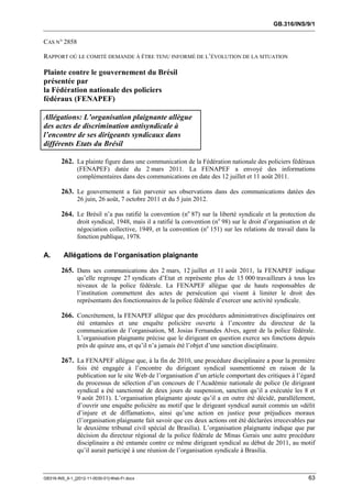 GB.316/INS/9/1


CAS N° 2858

RAPPORT OÙ LE COMITÉ DEMANDE À ÊTRE TENU INFORMÉ DE L’ÉVOLUTION DE LA SITUATION

Plainte contre le gouvernement du Brésil
présentée par
la Fédération nationale des policiers
fédéraux (FENAPEF)

Allégations: L’organisation plaignante allègue
des actes de discrimination antisyndicale à
l’encontre de ses dirigeants syndicaux dans
différents Etats du Brésil

        262. La plainte figure dans une communication de la Fédération nationale des policiers fédéraux
               (FENAPEF) datée du 2 mars 2011. La FENAPEF a envoyé des informations
               complémentaires dans des communications en date des 12 juillet et 11 août 2011.

        263. Le gouvernement a fait parvenir ses observations dans des communications datées des
               26 juin, 26 août, 7 octobre 2011 et du 5 juin 2012.

        264. Le Brésil n’a pas ratifié la convention (no 87) sur la liberté syndicale et la protection du
               droit syndical, 1948, mais il a ratifié la convention (no 98) sur le droit d’organisation et de
               négociation collective, 1949, et la convention (no 151) sur les relations de travail dans la
               fonction publique, 1978.

A.       Allégations de l’organisation plaignante

        265. Dans ses communications des 2 mars, 12 juillet et 11 août 2011, la FENAPEF indique
               qu’elle regroupe 27 syndicats d’Etat et représente plus de 15 000 travailleurs à tous les
               niveaux de la police fédérale. La FENAPEF allègue que de hauts responsables de
               l’institution commettent des actes de persécution qui visent à limiter le droit des
               représentants des fonctionnaires de la police fédérale d’exercer une activité syndicale.

        266. Concrètement, la FENAPEF allègue que des procédures administratives disciplinaires ont
               été entamées et une enquête policière ouverte à l’encontre du directeur de la
               communication de l’organisation, M. Josias Fernandes Alves, agent de la police fédérale.
               L’organisation plaignante précise que le dirigeant en question exerce ses fonctions depuis
               près de quinze ans, et qu’il n’a jamais été l’objet d’une sanction disciplinaire.

        267. La FENAPEF allègue que, à la fin de 2010, une procédure disciplinaire a pour la première
               fois été engagée à l’encontre du dirigeant syndical susmentionné en raison de la
               publication sur le site Web de l’organisation d’un article comportant des critiques à l’égard
               du processus de sélection d’un concours de l’Académie nationale de police (le dirigeant
               syndical a été sanctionné de deux jours de suspension, sanction qu’il a exécutée les 8 et
               9 août 2011). L’organisation plaignante ajoute qu’il a en outre été décidé, parallèlement,
               d’ouvrir une enquête policière au motif que le dirigeant syndical aurait commis un «délit
               d’injure et de diffamation», ainsi qu’une action en justice pour préjudices moraux
               (l’organisation plaignante fait savoir que ces deux actions ont été déclarées irrecevables par
               le deuxième tribunal civil spécial de Brasilia). L’organisation plaignante indique que par
               décision du directeur régional de la police fédérale de Minas Gerais une autre procédure
               disciplinaire a été entamée contre ce même dirigeant syndical au début de 2011, au motif
               qu’il aurait participé à une réunion de l’organisation syndicale à Brasilia.



GB316-INS_9-1_[2012-11-0030-01]-Web-Fr.docx                                                                63
 