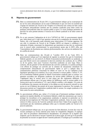 GB.316/INS/9/1


               exercer pleinement leurs droits de citoyens, ce qui n’est malheureusement toujours pas le
               cas.

B.       Réponse du gouvernement

        272. Dans sa communication du 26 juin 2011, le gouvernement indique qu’un avant-projet de
               loi sur les actes antisyndicaux est en cours d’élaboration et que son texte est examiné par
               l’équipe du ministère du Travail et de l’Emploi et la Direction des centres de lutte contre
               les pratiques antisyndicales instituée par les centrales syndicales pour lutter contre les
               pratiques antisyndicales dans les secteurs public et privé. Ce texte juridique permettra de
               prévenir les actes portant atteinte à l’exercice de la liberté syndicale et de lutter contre de
               tels actes.

        273. En ce qui concerne l’adéquation de la loi no 4878/65 de 1965, le gouvernement signale
               que, étant donné qu’il s’agit d’une question relevant de la compétence du ministère de la
               Justice, elle a été transmise audit ministère pour observations s’il l’estime opportun. De
               son côté, le ministère du Travail et de l’Emploi (MTE) est disposé à collaborer à la
               réalisation d’études concernant les dispositions qui pourraient ne pas être en conformité
               avec le nouvel ordre constitutionnel. Le gouvernement ajoute que le MTE offre, par
               l’intermédiaire du Secrétariat aux relations professionnelles, des services de médiation lors
               de conflits du travail.

        274. Dans ses communications des 26 août et 7 octobre 2011 et du 5 juin 2012, le
               gouvernement indique qu’il est important de signaler en premier lieu que la Constitution
               fédérale garantit, en son article 8, la liberté d’association professionnelle ou syndicale, et
               que cette liberté couvre non seulement le droit de constituer des syndicats, de s’y affilier
               ou de les quitter, mais aussi l’exercice d’activités syndicales au sens large. Dans ce
               contexte, afin de garantir le bon déroulement des activités syndicales, le système juridique
               s’est efforcé de protéger ces activités par la création de mécanismes interdisant les
               comportements antisyndicaux (le gouvernement répète ce qu’il a indiqué dans sa
               communication antérieure concernant les débats en cours en vue de l’adoption d’une
               législation spécifique en la matière). En ce qui concerne le secteur public, l’article 37, VI,
               de la Constitution fédérale garantit la liberté d’association syndicale dans ce secteur. Les
               garanties accordées aux dirigeants syndicaux du secteur public diffèrent de celles qui
               s’appliquent dans le secteur privé et sont régies par des règlements différents. Le
               gouvernement affirme que c’est pour réduire les différences entre le secteur public et le
               secteur privé que la convention no 151, que le Brésil a ratifiée, a été adoptée. A la suite de
               la ratification, des mesures ont été prises, et les débats au sein du pouvoir exécutif se sont
               accrus en vue d’élaborer des projets de loi pour réglementer la question. Par exemple, les
               discussions portent sur l’organisation syndicale dans le secteur, les congés syndicaux et la
               lutte contre les actes antisyndicaux.

        275. Le gouvernement affirme que, même s’il n’existe pas d’instrument juridique traitant la
               question de manière détaillée, la Constitution fédérale a établi des mécanismes qui visent à
               protéger les travailleurs et les organisations syndicales et reposent en particulier sur le
               principe de non-ingérence de l’Etat dans l’organisation syndicale. Ainsi, les actes visant à
               entraver le libre exercice de l’activité syndicale doivent faire l’objet d’une enquête et être
               sanctionnés par des institutions publiques telles que le ministère public du Travail et le
               pouvoir judiciaire.

        276. Le gouvernement indique que, en ce qui concerne les faits dénoncés, il existe des voies de
               recours juridiques au niveau national pour traiter les irrégularités alléguées. Il explique
               que, dans les procédures administratives disciplinaires, les principes de la légalité sont
               respectés, que les décisions n’ont pas l’autorité de la chose jugée, de sorte qu’il est possible
               de présenter un recours en appel devant l’autorité judiciaire. Il souligne qu’il considère tout



GB316-INS_9-1_[2012-11-0030-01]-Web-Fr.docx                                                                 65
 