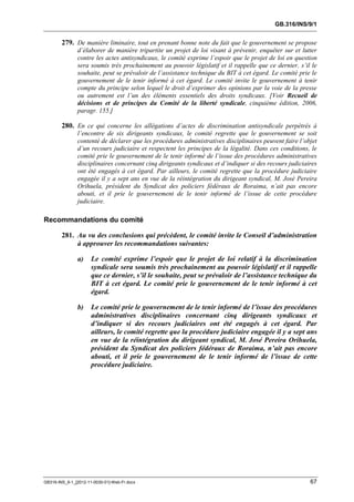 GB.316/INS/9/1


        279. De manière liminaire, tout en prenant bonne note du fait que le gouvernement se propose
               d’élaborer de manière tripartite un projet de loi visant à prévenir, enquêter sur et lutter
               contre les actes antisyndicaux, le comité exprime l’espoir que le projet de loi en question
               sera soumis très prochainement au pouvoir législatif et il rappelle que ce dernier, s’il le
               souhaite, peut se prévaloir de l’assistance technique du BIT à cet égard. Le comité prie le
               gouvernement de le tenir informé à cet égard. Le comité invite le gouvernement à tenir
               compte du principe selon lequel le droit d’exprimer des opinions par la voie de la presse
               ou autrement est l’un des éléments essentiels des droits syndicaux. [Voir Recueil de
               décisions et de principes du Comité de la liberté syndicale, cinquième édition, 2006,
               paragr. 155.]

        280. En ce qui concerne les allégations d’actes de discrimination antisyndicale perpétrés à
               l’encontre de six dirigeants syndicaux, le comité regrette que le gouvernement se soit
               contenté de déclarer que les procédures administratives disciplinaires peuvent faire l’objet
               d’un recours judiciaire et respectent les principes de la légalité. Dans ces conditions, le
               comité prie le gouvernement de le tenir informé de l’issue des procédures administratives
               disciplinaires concernant cinq dirigeants syndicaux et d’indiquer si des recours judiciaires
               ont été engagés à cet égard. Par ailleurs, le comité regrette que la procédure judiciaire
               engagée il y a sept ans en vue de la réintégration du dirigeant syndical, M. José Pereira
               Orihuela, président du Syndicat des policiers fédéraux de Roraima, n’ait pas encore
               abouti, et il prie le gouvernement de le tenir informé de l’issue de cette procédure
               judiciaire.

Recommandations du comité

        281. Au vu des conclusions qui précèdent, le comité invite le Conseil d’administration
             à approuver les recommandations suivantes:

               a)     Le comité exprime l’espoir que le projet de loi relatif à la discrimination
                      syndicale sera soumis très prochainement au pouvoir législatif et il rappelle
                      que ce dernier, s’il le souhaite, peut se prévaloir de l’assistance technique du
                      BIT à cet égard. Le comité prie le gouvernement de le tenir informé à cet
                      égard.

               b)     Le comité prie le gouvernement de le tenir informé de l’issue des procédures
                      administratives disciplinaires concernant cinq dirigeants syndicaux et
                      d’indiquer si des recours judiciaires ont été engagés à cet égard. Par
                      ailleurs, le comité regrette que la procédure judiciaire engagée il y a sept ans
                      en vue de la réintégration du dirigeant syndical, M. José Pereira Orihuela,
                      président du Syndicat des policiers fédéraux de Roraima, n’ait pas encore
                      abouti, et il prie le gouvernement de le tenir informé de l’issue de cette
                      procédure judiciaire.




GB316-INS_9-1_[2012-11-0030-01]-Web-Fr.docx                                                             67
 