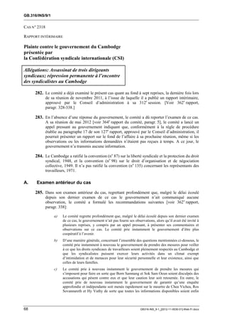 GB.316/INS/9/1


CAS N° 2318

RAPPORT INTÉRIMAIRE

Plainte contre le gouvernement du Cambodge
présentée par
la Confédération syndicale internationale (CSI)

Allégations: Assassinat de trois dirigeants
syndicaux; répression permanente à l’encontre
des syndicalistes au Cambodge

     282. Le comité a déjà examiné le présent cas quant au fond à sept reprises, la dernière fois lors
              de sa réunion de novembre 2011, à l’issue de laquelle il a publié un rapport intérimaire,
              approuvé par le Conseil d’administration à sa 312e session. [Voir 362e rapport,
              paragr. 328-338.]

     283. En l’absence d’une réponse du gouvernement, le comité a dû reporter l’examen de ce cas.
              A sa réunion de mai 2012 [voir 364e rapport du comité, paragr. 5], le comité a lancé un
              appel pressant au gouvernement indiquant que, conformément à la règle de procédure
              établie au paragraphe 17 de son 127e rapport, approuvé par le Conseil d’administration, il
              pourrait présenter un rapport sur le fond de l’affaire à sa prochaine réunion, même si les
              observations ou les informations demandées n’étaient pas reçues à temps. A ce jour, le
              gouvernement n’a transmis aucune information.

     284. Le Cambodge a ratifié la convention (no 87) sur la liberté syndicale et la protection du droit
              syndical, 1948, et la convention (no 98) sur le droit d’organisation et de négociation
              collective, 1949. Il n’a pas ratifié la convention (no 135) concernant les représentants des
              travailleurs, 1971.

A.    Examen antérieur du cas

     285. Dans son examen antérieur du cas, regrettant profondément que, malgré le délai écoulé
              depuis son dernier examen de ce cas le gouvernement n’ait communiqué aucune
              observation, le comité a formulé les recommandations suivantes [voir 362e rapport,
              paragr. 338]:

                   a)   Le comité regrette profondément que, malgré le délai écoulé depuis son dernier examen
                        de ce cas, le gouvernement n’ait pas fourni ses observations, alors qu’il avait été invité à
                        plusieurs reprises, y compris par un appel pressant, à présenter ses commentaires et
                        observations sur ce cas. Le comité prie instamment le gouvernement d’être plus
                        coopératif à l’avenir.
                   b)   D’une manière générale, concernant l’ensemble des questions mentionnées ci-dessous, le
                        comité prie instamment à nouveau le gouvernement de prendre des mesures pour veiller
                        à ce que les droits syndicaux de travailleurs soient pleinement respectés au Cambodge et
                        que les syndicalistes puissent exercer leurs activités dans un climat exempt
                        d’intimidation et de menaces pour leur sécurité personnelle et leur existence, ainsi que
                        celles de leurs familles.
                   c)   Le comité prie à nouveau instamment le gouvernement de prendre les mesures qui
                        s’imposent pour faire en sorte que Born Samnang et Sok Sam Oeun soient disculpés des
                        accusations qui pèsent contre eux et que leur caution leur soit retournée. En outre, le
                        comité prie de nouveau instamment le gouvernement de garantir qu’une enquête
                        approfondie et indépendante soit menée rapidement sur le meurtre de Chea Vichea, Ros
                        Sovannareth et Hy Vuthy de sorte que toutes les informations disponibles soient enfin



68                                                                          GB316-INS_9-1_[2012-11-0030-01]-Web-Fr.docx
 