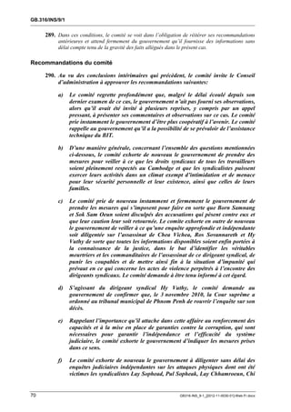GB.316/INS/9/1


     289. Dans ces conditions, le comité se voit dans l’obligation de réitérer ses recommandations
           antérieures et attend fermement du gouvernement qu’il fournisse des informations sans
           délai compte tenu de la gravité des faits allégués dans le présent cas.

Recommandations du comité

     290. Au vu des conclusions intérimaires qui précèdent, le comité invite le Conseil
          d’administration à approuver les recommandations suivantes:

           a)    Le comité regrette profondément que, malgré le délai écoulé depuis son
                 dernier examen de ce cas, le gouvernement n’ait pas fourni ses observations,
                 alors qu’il avait été invité à plusieurs reprises, y compris par un appel
                 pressant, à présenter ses commentaires et observations sur ce cas. Le comité
                 prie instamment le gouvernement d’être plus coopératif à l’avenir. Le comité
                 rappelle au gouvernement qu’il a la possibilité de se prévaloir de l’assistance
                 technique du BIT.

           b)    D’une manière générale, concernant l’ensemble des questions mentionnées
                 ci-dessous, le comité exhorte de nouveau le gouvernement de prendre des
                 mesures pour veiller à ce que les droits syndicaux de tous les travailleurs
                 soient pleinement respectés au Cambodge et que les syndicalistes puissent
                 exercer leurs activités dans un climat exempt d’intimidation et de menace
                 pour leur sécurité personnelle et leur existence, ainsi que celles de leurs
                 familles.

           c)    Le comité prie de nouveau instamment et fermement le gouvernement de
                 prendre les mesures qui s’imposent pour faire en sorte que Born Samnang
                 et Sok Sam Oeun soient disculpés des accusations qui pèsent contre eux et
                 que leur caution leur soit retournée. Le comite exhorte en outre de nouveau
                 le gouvernement de veiller à ce qu’une enquête approfondie et indépendante
                 soit diligentée sur l’assassinat de Chea Vichea, Ros Sovannareth et Hy
                 Vuthy de sorte que toutes les informations disponibles soient enfin portées à
                 la connaissance de la justice, dans le but d’identifier les véritables
                 meurtriers et les commanditaires de l’assassinat de ce dirigeant syndical, de
                 punir les coupables et de mettre ainsi fin à la situation d’impunité qui
                 prévaut en ce qui concerne les actes de violence perpétrés à l’encontre des
                 dirigeants syndicaux. Le comité demande à être tenu informé à cet égard.

           d)    S’agissant du dirigeant syndical Hy Vuthy, le comité demande au
                 gouvernement de confirmer que, le 3 novembre 2010, la Cour suprême a
                 ordonné au tribunal municipal de Phnom Penh de rouvrir l’enquête sur son
                 décès.

           e)    Rappelant l’importance qu’il attache dans cette affaire au renforcement des
                 capacités et à la mise en place de garanties contre la corruption, qui sont
                 nécessaires pour garantir l’indépendance et l’efficacité du système
                 judiciaire, le comité exhorte le gouvernement d’indiquer les mesures prises
                 dans ce sens.

           f)    Le comité exhorte de nouveau le gouvernement à diligenter sans délai des
                 enquêtes judiciaires indépendantes sur les attaques physiques dont ont été
                 victimes les syndicalistes Lay Sophead, Pul Sopheak, Lay Chhamroeun, Chi


70                                                              GB316-INS_9-1_[2012-11-0030-01]-Web-Fr.docx
 