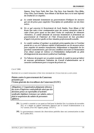 GB.316/INS/9/1


                      Samon, Yeng Vann Nuth, Out Nun, Top Savy, Lem Samrith, Chey Rithy,
                      Choy Chin, Lach Sambo, Yeon Khum et Sal Koem San et à le tenir informé
                      du résultat de ces enquêtes.

               g)     Le comité demande instamment au gouvernement d’indiquer les mesures
                      qui ont été prises pour empêcher l’inscription de syndicalistes sur des listes
                      noires.

               h)     En ce qui concerne le licenciement de Lach Sambo, Yeon Khum et Sal
                      Koem San suite à leur condamnation pour des actions entreprises dans le
                      cadre d’une grève ayant eu lieu dans l’usine de confection de vêtements
                      «Genuine», le comité demande de nouveau instamment et fermement au
                      gouvernement de l’informer de l’état d’avancement de leur procédure
                      d’appel et de préciser quelle est leur situation professionnelle actuelle.

               i)     Le comité continue d’exprimer sa profonde préoccupation face à l’extrême
                      gravité de ce cas et à l’absence répétée d’informations sur les mesures prises
                      pour enquêter de manière transparente, indépendante et impartiale sur les
                      questions susmentionnées, qui sont une condition nécessaire à l’instauration
                      d’un climat exempt de violence et d’intimidation indispensable au plein
                      développement du mouvement syndical au Cambodge.

               j)     Vu l’absence de progrès sur ces points essentiels, le comité ne peut qu’attirer
                      de nouveau spécialement l’attention du Conseil d’administration sur le
                      caractère extrêmement grave et urgent du présent cas.


CAS N° 2808

RAPPORT OÙ LE COMITÉ DEMANDE À ÊTRE TENU INFORMÉ DE L’ÉVOLUTION DE LA SITUATION

Plainte contre le gouvernement du Cameroun
présentée par
l’Union générale des travailleurs du Cameroun (UGTC)

Allégations: L’organisation plaignante dénonce
des actes d’ingérence antisyndicale ainsi que des
décisions prises en représailles d’activités
syndicales légitimes (retenues sur salaire, mise à
pied et suspension du salaire de personnes
affiliées)

        291. Le comité a examiné ce cas quant au fond pour la dernière fois à sa réunion de novembre
               2011 et a adopté un rapport intérimaire approuvé par le Conseil d’administration à sa
               312e session. [Voir 362e rapport, paragr. 339-357.]

        292. Le gouvernement a transmis des observations partielles dans une communication en date
               du 23 juillet 2012.




GB316-INS_9-1_[2012-11-0030-01]-Web-Fr.docx                                                       71
 
