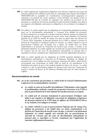 GB.316/INS/9/1


        298. Le comité rappelle que l’organisation plaignante avait dénoncé l’ingérence de la part du
               directeur général de la CNPS qui aurait émis un communiqué dans lequel il discréditait le
               SNEGCBEFCAM en qualifiant ses revendications «d’outrageusement tapageuses et
               contraires à la position des autres syndicats» et fait distribuer une pétition contre le
               SNEGCBEFCAM afin de recueillir les signatures des membres du personnel en les
               menaçant. Le comité prie de nouveau instamment le gouvernement d’indiquer sans délai si
               une enquête a été diligentée concernant ces allégations et, le cas échéant, d’en indiquer le
               résultat.

        299. Par ailleurs, le comité rappelle que les allégations de l’organisation plaignante portaient
               aussi sur la discrimination antisyndicale à l’encontre d’un délégué du personnel,
               M. Pierre Amogo Foe. Le salaire de ce dernier avait fait l’objet de retenues en violation de
               la législation du travail, et l’inspection du travail, saisie, avait demandé à la direction
               générale de la CNPS de rétablir M. Amogo Foe dans ses droits dans une décision du
               1er février 2010. Cependant, la direction générale de la CNPS se refusait à exécuter la
               décision de l’inspection et continuait à opérer les retenues. Le comité s’attend à ce que le
               gouvernement l’informe que M. Amogo Foe a depuis été rétabli dans ses droits
               conformément à la décision de l’inspection du travail et que, de plus, ce dernier a été
               pleinement indemnisé. Le comité rappelle une nouvelle fois au gouvernement la nécessité
               de s’assurer que de tels actes de discrimination antisyndicale ne puissent plus se
               reproduire à l’avenir, notamment par l’application de sanctions suffisamment dissuasives.

        300. Enfin, le comité rappelle que les allégations de l’UGTC portaient également sur la
               discrimination antisyndicale à l’encontre de M. Oumarou Woudang, un délégué du
               personnel, qui s’est vu infliger une mise à pied avec suspension de salaire, valant dernier
               avertissement avec licenciement en juillet 2009 au motif de «la reproduction et la
               distribution du préavis de grève d’un syndicat pendant les heures de service». Le comité
               s’attend à ce que le gouvernement indique les mesures prises pour que l’inspection du
               travail se saisisse du dossier de M. Oumarou Woudang ainsi que les suites données à
               l’affaire.

Recommandations du comité

        301. Au vu des conclusions qui précèdent, le comité invite le Conseil d’administration
             à approuver les recommandations suivantes:

               a)     Le comité ne peut qu’accueillir favorablement l’information selon laquelle
                      la problématique syndicale connaît des perspectives heureuses à la CNPS et
                      prie le gouvernement de le tenir informé de tout fait nouveau à cet égard.

               b)     Le comité prie de nouveau instamment le gouvernement d’indiquer sans
                      délai si une enquête a été diligentée concernant les allégations d’ingérence
                      du directeur général de la CNPS dans les affaires du SNEGCBEFCAM et,
                      le cas échéant, d’en indiquer le résultat.

               c)     Le comité s’attend à ce que le gouvernement l’informe que M. Amogo Foe,
                      délégué du personnel, a été rétabli dans ses droits conformément à la
                      décision de l’inspection du travail et que, de plus, ce dernier a été pleinement
                      indemnisé. Le comité rappelle une nouvelle fois au gouvernement la
                      nécessité de s’assurer que des actes de discrimination antisyndicale ne
                      puissent plus se reproduire à l’avenir, notamment par l’application de
                      sanctions suffisamment dissuasives.




GB316-INS_9-1_[2012-11-0030-01]-Web-Fr.docx                                                             73
 