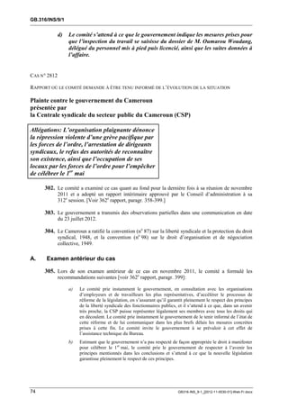 GB.316/INS/9/1


              d)   Le comité s’attend à ce que le gouvernement indique les mesures prises pour
                   que l’inspection du travail se saisisse du dossier de M. Oumarou Woudang,
                   délégué du personnel mis à pied puis licencié, ainsi que les suites données à
                   l’affaire.


CAS N° 2812

RAPPORT OÙ LE COMITÉ DEMANDE À ÊTRE TENU INFORMÉ DE L’ÉVOLUTION DE LA SITUATION

Plainte contre le gouvernement du Cameroun
présentée par
la Centrale syndicale du secteur public du Cameroun (CSP)

Allégations: L’organisation plaignante dénonce
la répression violente d’une grève pacifique par
les forces de l’ordre, l’arrestation de dirigeants
syndicaux, le refus des autorités de reconnaître
son existence, ainsi que l’occupation de ses
locaux par les forces de l’ordre pour l’empêcher
de célébrer le 1er mai

     302. Le comité a examiné ce cas quant au fond pour la dernière fois à sa réunion de novembre
              2011 et a adopté un rapport intérimaire approuvé par le Conseil d’administration à sa
              312e session. [Voir 362e rapport, paragr. 358-399.]

     303. Le gouvernement a transmis des observations partielles dans une communication en date
              du 23 juillet 2012.

     304. Le Cameroun a ratifié la convention (no 87) sur la liberté syndicale et la protection du droit
              syndical, 1948, et la convention (no 98) sur le droit d’organisation et de négociation
              collective, 1949.

A.    Examen antérieur du cas

     305. Lors de son examen antérieur de ce cas en novembre 2011, le comité a formulé les
              recommandations suivantes [voir 362e rapport, paragr. 399]:

                   a)   Le comité prie instamment le gouvernement, en consultation avec les organisations
                        d’employeurs et de travailleurs les plus représentatives, d’accélérer le processus de
                        réforme de la législation, en s’assurant qu’il garantit pleinement le respect des principes
                        de la liberté syndicale des fonctionnaires publics, et il s’attend à ce que, dans un avenir
                        très proche, la CSP puisse représenter légalement ses membres avec tous les droits qui
                        en découlent. Le comité prie instamment le gouvernement de le tenir informé de l’état de
                        cette réforme et de lui communiquer dans les plus brefs délais les mesures concrètes
                        prises à cette fin. Le comité invite le gouvernement à se prévaloir à cet effet de
                        l’assistance technique du Bureau.
                   b)   Estimant que le gouvernement n’a pas respecté de façon appropriée le droit à manifester
                        pour célébrer le 1er mai, le comité prie le gouvernement de respecter à l’avenir les
                        principes mentionnés dans les conclusions et s’attend à ce que la nouvelle législation
                        garantisse pleinement le respect de ces principes.




74                                                                         GB316-INS_9-1_[2012-11-0030-01]-Web-Fr.docx
 