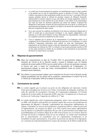 GB.316/INS/9/1

                      c)    Le comité prie le gouvernement de respecter les manifestations ayant un objet syndical
                            et de garantir que ce type de manifestation puisse se dérouler à l’avenir. Notant que
                            l’affaire concernant les sept syndicalistes arrêtés lors du sit-in du 11 novembre 2010 est
                            toujours pendante devant le tribunal de première instance du Mfoundi (Yaoundé-
                            administratif), le comité s’attend à ce que cette affaire soit résolue rapidement. Il prie le
                            gouvernement de le tenir informé de la suite donnée à cette affaire et de communiquer
                            une copie de toutes les décisions judiciaires qui auront été rendues. S’agissant des
                            allégations d’intervention violente des forces policières lors de la grève, le comité prie le
                            gouvernement de diligenter une enquête à cet égard et de donner des instructions afin de
                            prévenir la répétition de telles actions.
                      d)    En ce qui concerne les conditions de détention et les mauvais traitements allégués par la
                            CSP, le comité prie le gouvernement d’indiquer si une enquête indépendante a été
                            effectuée à cet effet afin d’éclaircir les faits, déterminer les responsabilités, sanctionner
                            les coupables et prévenir la répétition de telles actions.
                      e)    Tout en rappelant que la question de la représentation à la Conférence relève de la
                            compétence de la Commission de vérification des pouvoirs de la Conférence, le comité
                            réaffirme l’importance particulière qu’il attache au droit des représentants des
                            organisations de travailleurs comme à celui des organisations d’employeurs d’assister et
                            de participer aux réunions de l’OIT. Il s’attend à ce que le gouvernement consulte la CSP
                            sur des sujets touchant les intérêts de ses membres et prie instamment le gouvernement
                            de fournir ses observations à cet égard.


B.       Réponse du gouvernement

        306. Dans une communication en date du 23 juillet 2012, le gouvernement indique que le
               ministère du Travail et de la Sécurité sociale a renoué le dialogue avec la Centrale
               syndicale du secteur public (CSP) et qu’un comité ad hoc a été mis sur pied pour examiner
               et trouver une issue à toutes les revendications rationnelles de l’organisation. Le
               gouvernement indique en outre que toutes recommandations fortes du comité ad hoc
               constitué seront transmises.

        307. Par ailleurs, le gouvernement indique que le ministère du Travail et de la Sécurité sociale
               élabore actuellement une loi unique sur les syndicats, conformément à l’article 4 de la loi
               no 90/053 du 19 décembre 1990 sur la liberté d’association.

C.       Conclusions du comité

        308. Le comité rappelle que le présent cas porte sur des allégations de répression violente
               d’une grève pacifique par les forces de l’ordre, d’arrestation de dirigeants syndicaux, de
               refus des autorités de reconnaître l’existence de l’organisation plaignante, la Centrale
               syndicale du secteur public du Cameroun (CSP), ainsi que l’occupation de ses locaux par
               les forces de l’ordre pour l’empêcher de célébrer le 1er mai.

        309. Le comité rappelle que, selon l’organisation plaignante, après s’être constituée librement
               en 2000, cette dernière avait déclaré son existence auprès des services de la préfecture du
               département du Mfoundi à Yaoundé, conformément aux dispositions réglementaires en
               vigueur. Cependant, les services de la préfecture n’avaient pas délivré, comme le prévoyait
               la réglementation, un récépissé de dépôt, et la CSP n’aurait ainsi jamais officiellement
               reçu de réponse à sa demande d’agrément. De son côté, le gouvernement avait indiqué que
               la problématique de l’existence légale de la CSP serait évacuée avec la révision amorcée
               du Code du travail et l’adoption d’une loi sur les syndicats. Le comité avait instamment
               prié le gouvernement, en consultation avec les organisations d’employeurs et de
               travailleurs les plus représentatives, d’accélérer le processus de réforme de la législation,
               en s’assurant qu’il garantit pleinement le respect des principes de la liberté syndicale des




GB316-INS_9-1_[2012-11-0030-01]-Web-Fr.docx                                                                           75
 