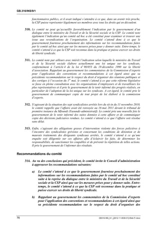 GB.316/INS/9/1


           fonctionnaires publics, et il avait indiqué s’attendre à ce que, dans un avenir très proche,
           la CSP puisse représenter légalement ses membres avec tous les droits qui en découlent.

     310. Le comité ne peut qu’accueillir favorablement l’indication par le gouvernement d’un
           dialogue entre le ministère du Travail et de la Sécurité sociale et la CSP. Le comité note
           également l’indication qu’un comité ad hoc a été constitué pour examiner et trouver une
           issue aux revendications de l’organisation. Le comité s’attend donc à ce que le
           gouvernement fournisse prochainement des informations sur les recommandations faites
           par le comité ad hoc ainsi que sur les mesures prises pour y donner suite. Entre-temps, le
           comité s’attend à ce que la CSP soit reconnue dans la pratique et puisse exercer ses droits
           de liberté syndicale.

     311. Le comité note par ailleurs avec intérêt l’indication selon laquelle le ministère du Travail
           et de la Sécurité sociale élabore actuellement une loi unique sur les syndicats,
           conformément à l’article 4 de la loi no 90/053 du 19 décembre 1990 sur la liberté
           d’association. Rappelant au gouvernement les commentaires de la Commission d’experts
           pour l’application des conventions et recommandations à cet égard ainsi que sa
           précédente recommandation sur le respect du droit d’organiser des réunions publiques et
           des cortèges à l’occasion du 1er mai, le comité s’attend à ce que cette réforme législative
           se fasse en pleine consultation avec les organisations d’employeurs et de travailleurs les
           plus représentatives et il prie le gouvernement de le tenir informé des progrès réalisés, en
           particulier de l’adoption de la loi unique sur les syndicats. A cet égard, le comité prie le
           gouvernement de communiquer copie de tout projet de loi élaboré à la commission
           d’experts.

     312. S’agissant de la situation des sept syndicalistes arrêtés lors du sit-in du 11 novembre 2010,
           le comité rappelle que l’affaire avait été renvoyée au 16 mai 2011 devant le tribunal de
           première instance du Mfoundi (Yaoundé-administratif). Le comité prie une nouvelle fois le
           gouvernement de le tenir informé des suites données à cette affaire et de communiquer
           copie des décisions judiciaires rendues. Le comité s’attend à ce que l’affaire soit résolue
           sans délai.

     313. Enfin, s’agissant des allégations graves d’intervention violente des forces policières à
           l’encontre des syndicalistes grévistes et concernant les conditions de détention et de
           mauvais traitements des dirigeants syndicaux arrêtés, le comité s’attend à ce qu’une
           enquête soit diligentée sur ces affaires afin d’éclaircir les faits, de déterminer les
           responsabilités, de sanctionner les coupables et de prévenir la répétition de telles actions.
           Il prie le gouvernement de l’informer des résultats.

Recommandations du comité

     314. Au vu des conclusions qui précèdent, le comité invite le Conseil d’administration
          à approuver les recommandations suivantes:

           a)    Le comité s’attend à ce que le gouvernement fournisse prochainement des
                 informations sur les recommandations faites par le comité ad hoc constitué
                 suite à la reprise du dialogue entre le ministère du Travail et de la Sécurité
                 sociale et la CSP ainsi que sur les mesures prises pour y donner suite. Entre-
                 temps, le comité s’attend à ce que la CSP soit reconnue dans la pratique et
                 puisse exercer ses droits de liberté syndicale.

           b)    Rappelant au gouvernement les commentaires de la Commission d’experts
                 pour l’application des conventions et recommandations à cet égard ainsi que
                 sa précédente recommandation sur le respect du droit d’organiser des



76                                                                  GB316-INS_9-1_[2012-11-0030-01]-Web-Fr.docx
 