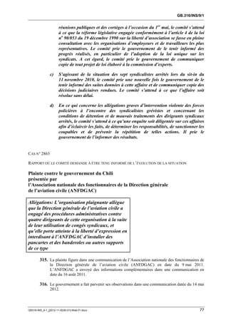 GB.316/INS/9/1


                      réunions publiques et des cortèges à l’occasion du 1er mai, le comité s’attend
                      à ce que la réforme législative engagée conformément à l’article 4 de la loi
                      no 90/053 du 19 décembre 1990 sur la liberté d’association se fasse en pleine
                      consultation avec les organisations d’employeurs et de travailleurs les plus
                      représentatives. Le comité prie le gouvernement de le tenir informé des
                      progrès réalisés, en particulier de l’adoption de la loi unique sur les
                      syndicats. A cet égard, le comité prie le gouvernement de communiquer
                      copie de tout projet de loi élaboré à la commission d’experts.

               c)     S’agissant de la situation des sept syndicalistes arrêtés lors du sit-in du
                      11 novembre 2010, le comité prie une nouvelle fois le gouvernement de le
                      tenir informé des suites données à cette affaire et de communiquer copie des
                      décisions judiciaires rendues. Le comité s’attend à ce que l’affaire soit
                      résolue sans délai.

               d)     En ce qui concerne les allégations graves d’intervention violente des forces
                      policières à l’encontre des syndicalistes grévistes et concernant les
                      conditions de détention et de mauvais traitements des dirigeants syndicaux
                      arrêtés, le comité s’attend à ce qu’une enquête soit diligentée sur ces affaires
                      afin d’éclaircir les faits, de déterminer les responsabilités, de sanctionner les
                      coupables et de prévenir la répétition de telles actions. Il prie le
                      gouvernement de l’informer des résultats.


CAS N° 2863

RAPPORT OÙ LE COMITÉ DEMANDE À ÊTRE TENU INFORMÉ DE L’ÉVOLUTION DE LA SITUATION

Plainte contre le gouvernement du Chili
présentée par
l’Association nationale des fonctionnaires de la Direction générale
de l’aviation civile (ANFDGAC)

Allégations: L’organisation plaignante allègue
que la Direction générale de l’aviation civile a
engagé des procédures administratives contre
quatre dirigeants de cette organisation à la suite
de leur utilisation de congés syndicaux, et
qu’elle porte atteinte à la liberté d’expression en
interdisant à l’ANFDGAC d’installer des
pancartes et des banderoles ou autres supports
de ce type

        315. La plainte figure dans une communication de l’Association nationale des fonctionnaires de
               la Direction générale de l’aviation civile (ANFDGAC) en date du 9 mai 2011.
               L’ANFDGAC a envoyé des informations complémentaires dans une communication en
               date du 16 août 2011.

        316. Le gouvernement a fait parvenir ses observations dans une communication datée du 14 mai
               2012.



GB316-INS_9-1_[2012-11-0030-01]-Web-Fr.docx                                                         77
 